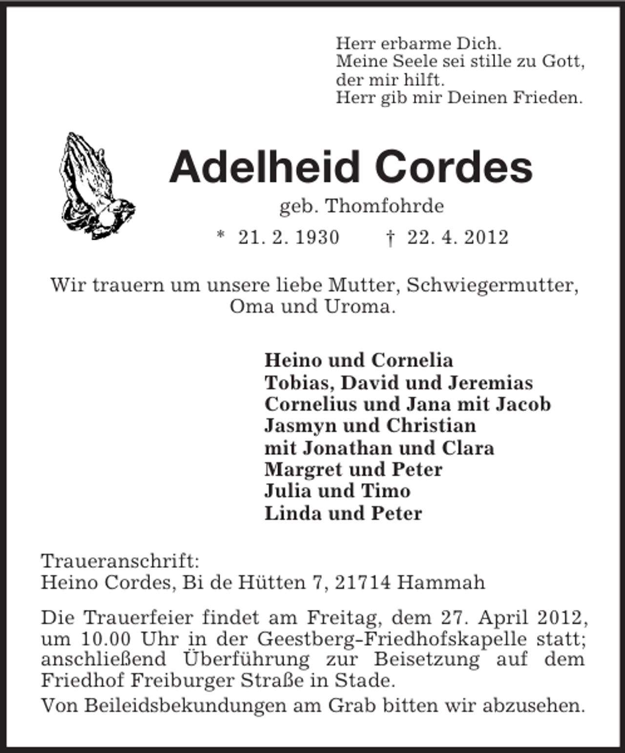 <p>Herr erbarme Dich.<br />Meine Seele sei stille zu Gott,<br />der mir hilft.<br />Herr gib mir Deinen Frieden.<br />Adelheid Cordes<br />geb. Thomfohrde<br />* 21. 2. 1930 † 22. 4. 2012<br />Wir trauern um unsere liebe Mutter, Schwiegermutter,<br />Oma und Uroma.<br />Heino und Cornelia<br />Tobias, David und Jeremias<br />Cornelius und Jana mit Jacob<br />Jasmyn und Christian<br />mit Jonathan und Clara<br />Margret und Peter<br />Julia und Timo<br />Linda und Peter<br />Traueranschrift:<br />Heino Cordes, Bi de Hütten 7, 21714 Hammah<br />Die Trauerfeier findet am Freitag, dem 27. April 2012, um 10.00 Uhr in der Geestberg-Friedhofskapelle statt; anschließend Überführung zur Beisetzung auf dem Friedhof Freiburger Straße in Stade.<br />Von Beileidsbekundungen am Grab bitten wir abzusehen.</p>