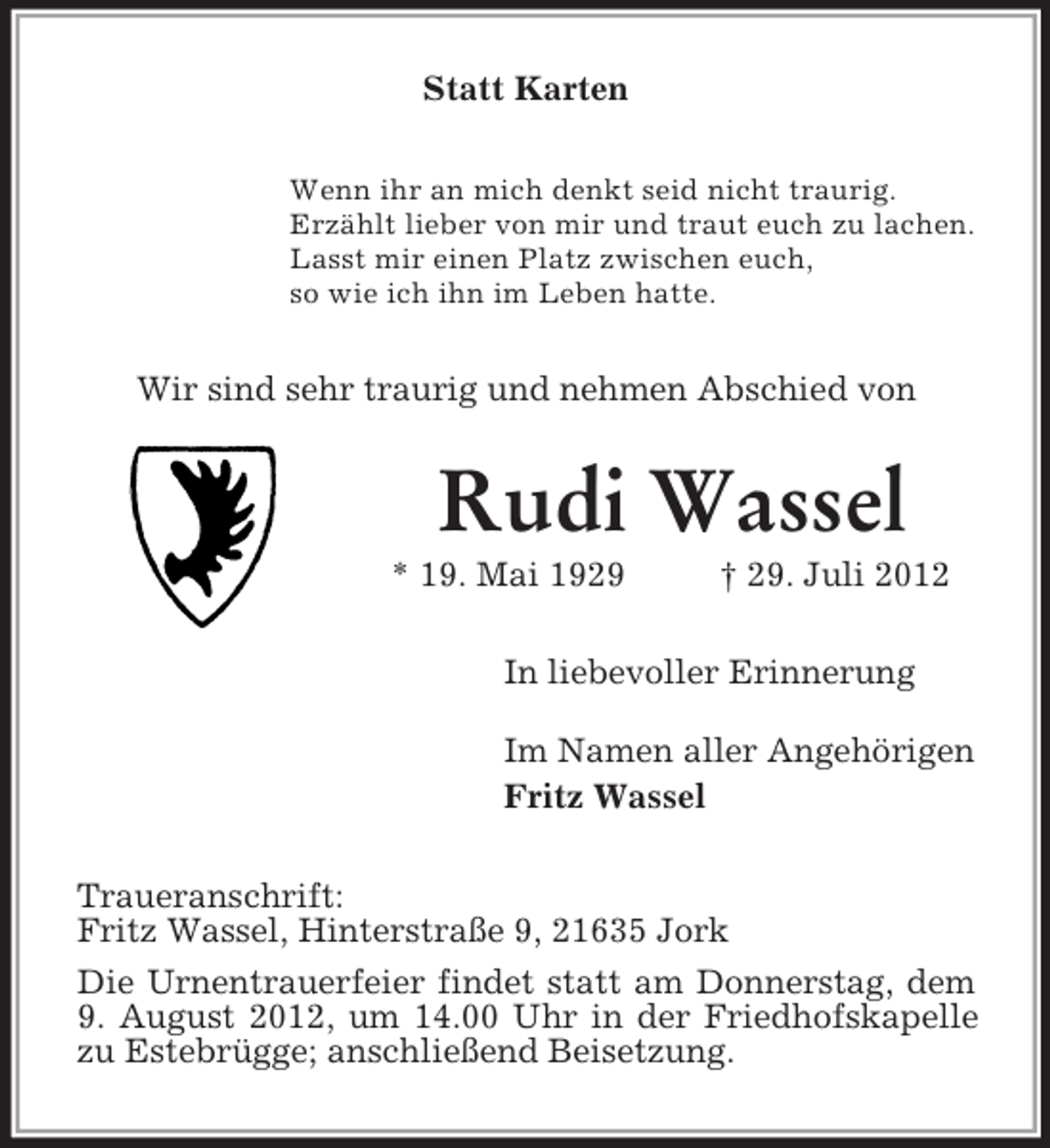 <p>Statt Karten<br />Wenn ihr an mich denkt seid nicht traurig.<br />Erzählt lieber von mir und traut euch zu lachen.<br />Lasst mir einen Platz zwischen euch,<br />so wie ich ihn im Leben hatte.<br />Wir sind sehr traurig und nehmen Abschied von<br />Rudi Wassel<br />* 19. Mai 1929 † 29. Juli 2012<br />In liebevoller Erinnerung<br />Im Namen aller Angehörigen<br />Fritz Wassel<br />Traueranschrift:<br />Fritz Wassel, Hinterstraße 9, 21635 Jork<br />Die Urnentrauerfeier findet statt am Donnerstag, dem 9. August 2012, um 14.00 Uhr in der Friedhofskapelle zu Estebrügge; anschließend Beisetzung.</p>
