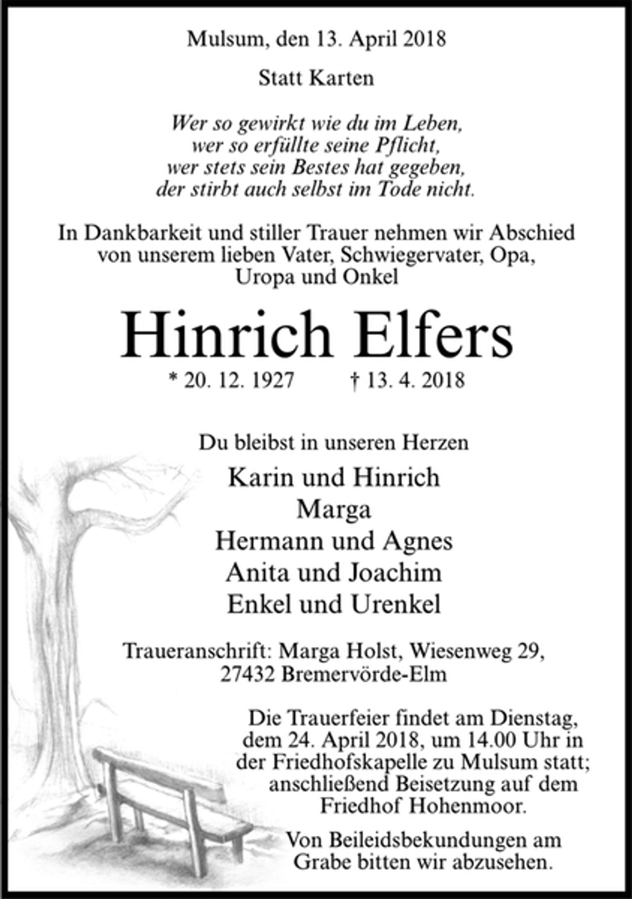 <p>Mulsum, den 13. April 2018<br />Statt Karten<br />Wer so gewirkt wie du im Leben,<br />wer so erfüllte seine Pflicht,<br />wer stets sein Bestes hat gegeben,<br />der stirbt auch selbst im Tode nicht.<br />In Dankbarkeit und stiller Trauer nehmen wir Abschied<br />von unserem lieben Vater, Schwiegervater, Opa,<br />Uropa und Onkel<br />Hinrich Elfers<br />* 20. 12. 1927 † 13. 4. 2018<br />Du bleibst in unseren Herzen<br />Karin und Hinrich<br />Marga<br />Hermann und Agnes<br />Anita und Joachim<br />Enkel und Urenkel<br />Traueranschrift: Marga Holst, Wiesenweg 29,<br />27432 Bremervörde-Elm<br />Die Trauerfeier findet am Dienstag,<br />dem 24. April 2018, um 14.00 Uhr in<br />der Friedhofskapelle zu Mulsum statt;<br />an schließend Beisetzung auf dem<br />Friedhof Hohenmoor.<br />Von Beileidsbekundungen am<br />Grabe bitten wir abzusehen.</p>