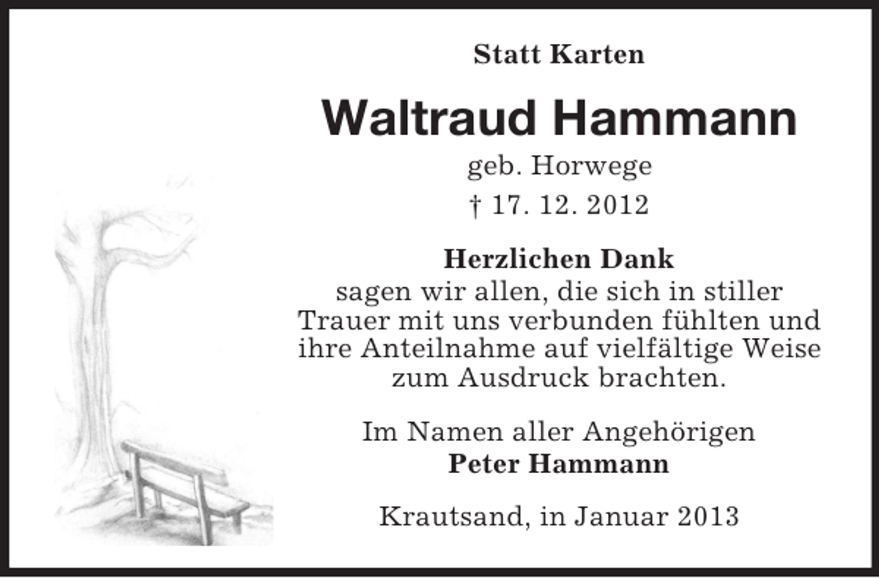 <p>Statt Karten</p><p>Waltraud Hammann<br />geb. Horwege<br />† 17. 12. 2012<br />Herzlichen Dank<br />sagen wir allen, die sich in stiller<br />Trauer mit uns verbunden fühlten und<br />ihre Anteilnahme auf vielfältige Weise<br />zum Ausdruck brachten.<br />Im Namen aller Angehörigen<br />Peter Hammann<br />Krautsand, in Januar 2013</p>