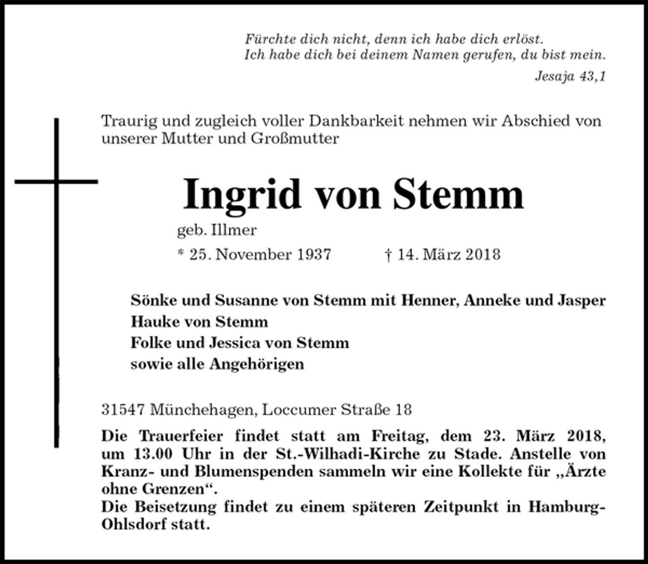 <p>Fürchte dich nicht, denn ich habe dich erlöst.<br />Ich habe dich bei deinem Namen gerufen, du bist mein.<br />Jesaja 43,1<br />Traurig und zugleich voller Dankbarkeit nehmen wir Abschied von unserer Mutter und Großmutter<br />Ingrid von Stemm<br />geb. Illmer<br />* 25. November 1937 † 14. März 2018<br />Sönke und Susanne von Stemm mit Henner, Anneke und Jasper<br />Hauke von Stemm<br />Folke und Jessica von Stemm<br />sowie alle Angehörigen<br />31547 Münchehagen, Loccumer Straße 18<br />Die Trauerfeier findet statt am Freitag, dem 23. März 2018,<br />um 13.00 Uhr in der St.-Wilhadi-Kirche zu Stade. Anstelle von Kranz- und Blumenspenden sammeln wir eine Kollekte für „Ärzte ohne Grenzen“.<br />Die Beisetzung findet zu einem späteren Zeitpunkt in Hamburg- Ohlsdorf statt.</p>