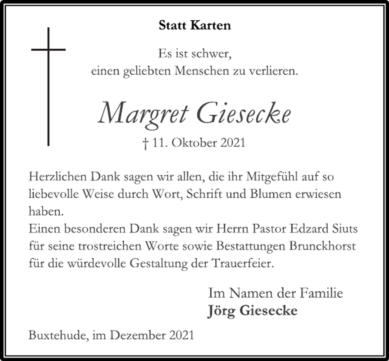 <p>Statt Karten<br />Es ist schwer,<br />einen geliebten Menschen zu verlieren.<br />Margret Giesecke<br />† 11. Oktober 2021<br />Herzlichen Dank sagen wir allen, die ihr Mitgefühl auf so liebevolle Weise durch Wort, Schrift und Blumen erwiesen haben.<br />Einen besonderen Dank sagen wir Herrn Pastor Edzard Siuts für seine trostreichen Worte sowie Bestattungen Brunckhorst<br />für die würdevolle Gestaltung der Trauerfeier.<br />Im Namen der Familie<br />Jörg Giesecke<br />Buxtehude, im Dezember 2021</p>