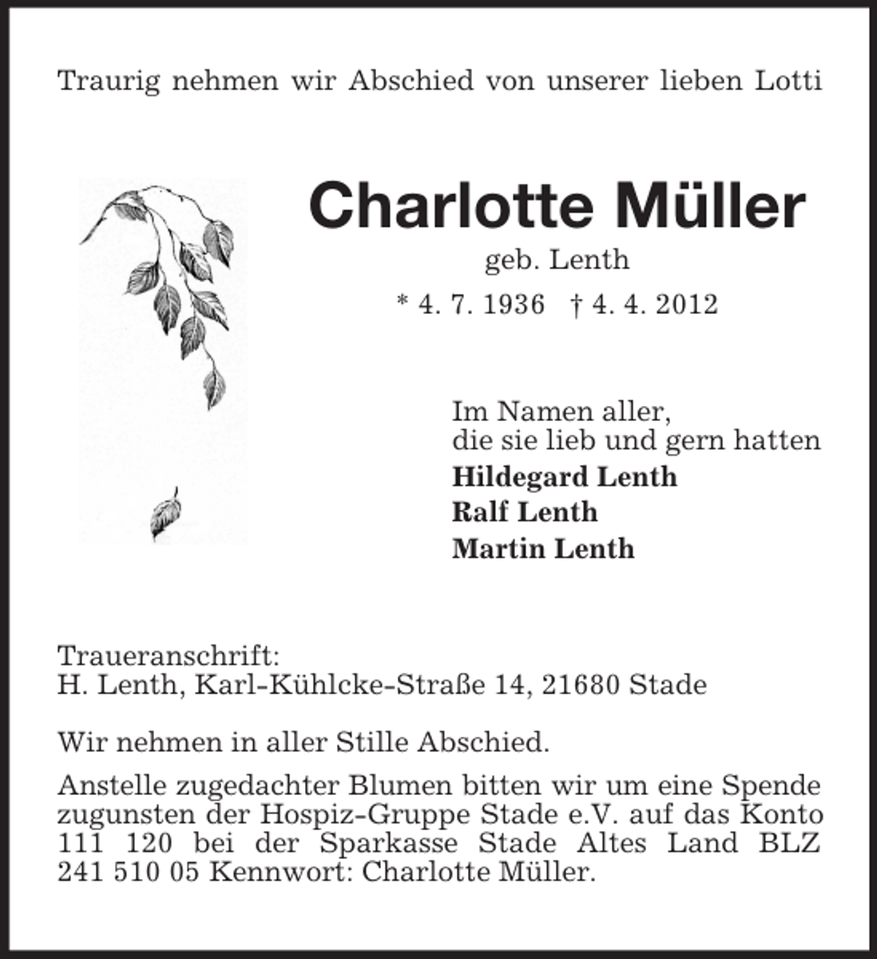 <p>Traurig nehmen wir Abschied von unserer lieben Lotti<br />Charlotte Müller<br />geb. Lenth<br />* 4. 7. 1936 † 4. 4. 2012<br />Im Namen aller,<br />die sie lieb und gern hatten<br />Hildegard Lenth<br />Ralf Lenth<br />Martin Lenth<br />Traueranschrift:<br />H. Lenth, Karl-Kühlcke-Straße 14, 21680 Stade</p><p>Wir nehmen in aller Stille Abschied.<br />Anstelle zugedachter Blumen bitten wir um eine Spende zugunsten der Hospiz-Gruppe Stade e.V. auf das Konto 111 120 bei der Sparkasse Stade Altes Land BLZ<br />241 510 05 Kennwort: Charlotte Müller.</p>