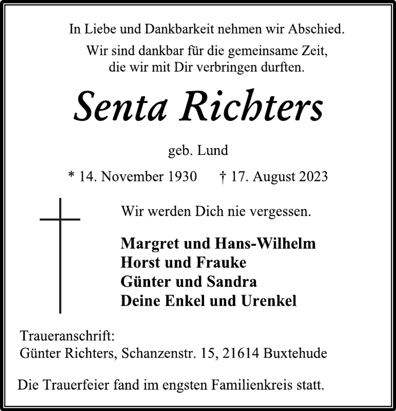 <p>In Liebe und Dankbarkeit nehmen wir Abschied.<br />Wir sind dankbar für die gemeinsame Zeit,<br />die wir mit Dir verbringen durften.<br />Senta Richters<br />geb. Lund<br />* 14. November 1930 † 17. August 2023<br />Wir werden Dich nie vergessen.<br />Margret und Hans-Wilhelm<br />Horst und Frauke<br />Günter und Sandra<br />Deine Enkel und Urenkel<br />Traueranschrift:<br />Günter Richters, Schanzenstr. 15, 21614 Buxtehude<br />Die Trauerfeier fand im engsten Familienkreis statt.</p>