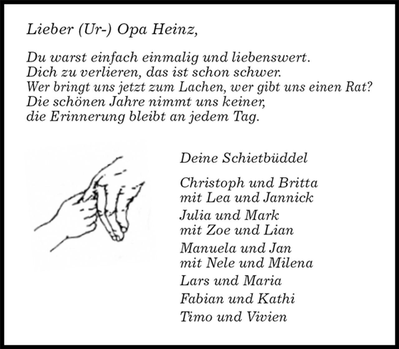 <p>Lieber (Ur-) Opa Heinz,</p><p>Du warst einfach einmalig und liebenswert.<br />Dich zu verlieren, das ist schon schwer.<br />Wer bringt uns jetzt zum Lachen, wer gibt uns einen Rat?<br />Die schönen Jahre nimmt uns keiner,<br />die Erinnerung bleibt an jedem Tag.<br />Deine Schietbüddel<br />Christoph und Britta<br />mit Lea und Jannick<br />Julia und Mark<br />mit Zoe und Lian<br />Manuela und Jan<br />mit Nele und Milena<br />Lars und Maria<br />Fabian und Kathi<br />Timo und Vivien</p>