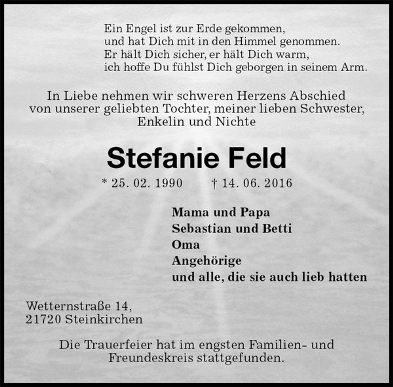 <p>Ein Engel ist zur Erde gekommen,<br />und hat Dich mit in den Himmel genommen.<br />Er hält Dich sicher, er hält Dich warm,<br />ich hoffe Du fühlst Dich geborgen in seinem Arm.<br />In Liebe nehmen wir schweren Herzens Abschied<br />von unserer geliebten Tochter, meiner lieben Schwester, Enkelin und Nichte<br />Stefanie Feld<br />* 25. 02. 1990 † 14. 06. 2016<br />Mama und Papa<br />Sebastian und Betti<br />Oma<br />Angehörige<br />und alle, die sie auch lieb hatten<br />Wetternstraße 14,<br />21720 Steinkirchen</p>
<p>Die Trauerfeier hat im engsten Familien- und<br />Freundeskreis stattgefunden.</p>