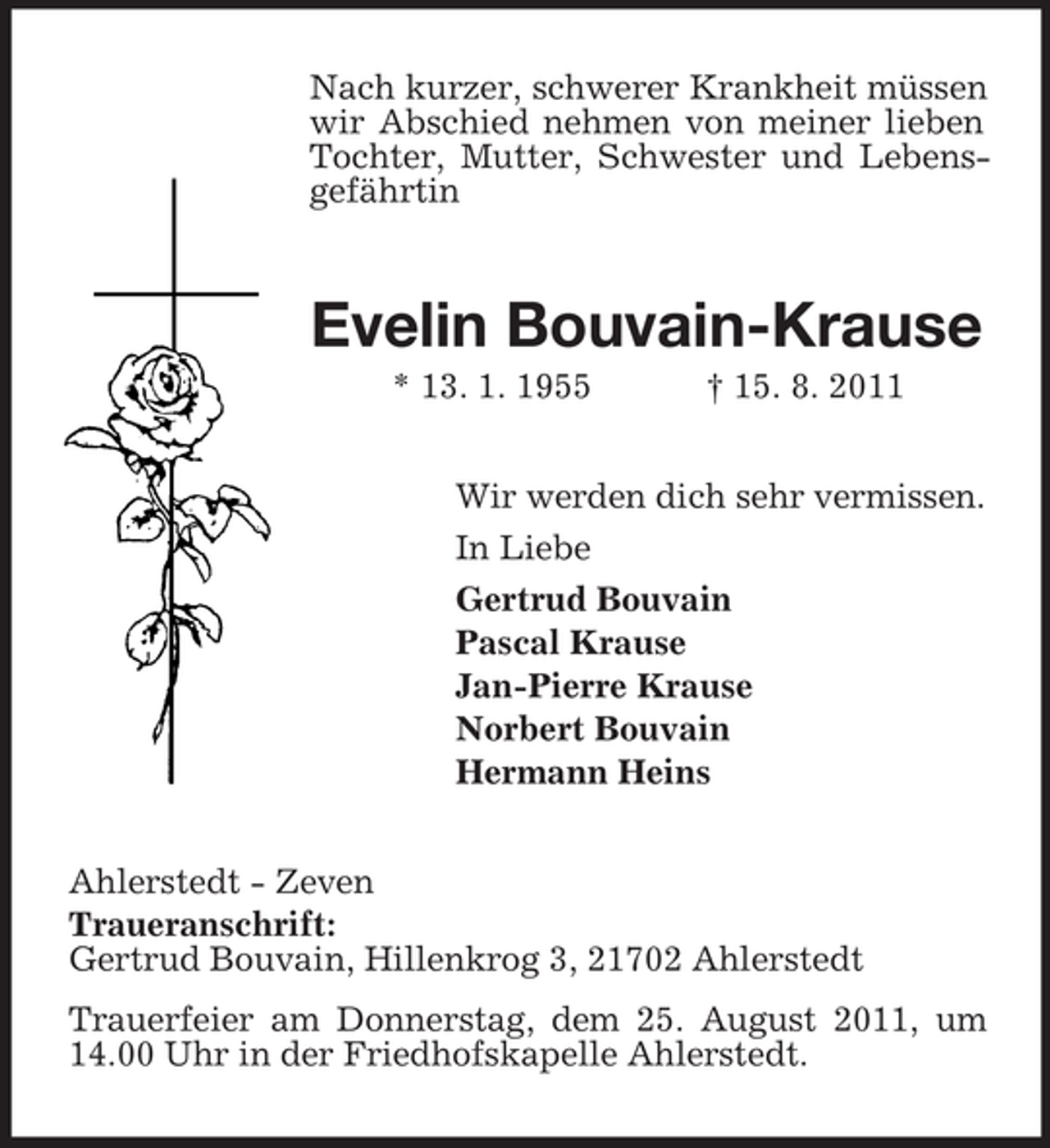 <p>Nach kurzer, schwerer Krankheit müssen<br />wir Abschied nehmen von meiner lieben<br />Tochter, Mutter, Schwester und Lebensgefährtin</p><p>Evelin Bouvain-Krause<br />* 13. 1. 1955</p><p>† 15. 8. 2011</p><p>Wir werden dich sehr vermissen.<br />In Liebe<br />Gertrud Bouvain<br />Pascal Krause<br />Jan-Pierre Krause<br />Norbert Bouvain<br />Hermann Heins<br />Ahlerstedt - Zeven<br />Traueranschrift:<br />Gertrud Bouvain, Hillenkrog 3, 21702 Ahlerstedt<br />Trauerfeier am Donnerstag, dem 25. August 2011, um<br />14.00 Uhr in der Friedhofskapelle Ahlerstedt.</p>