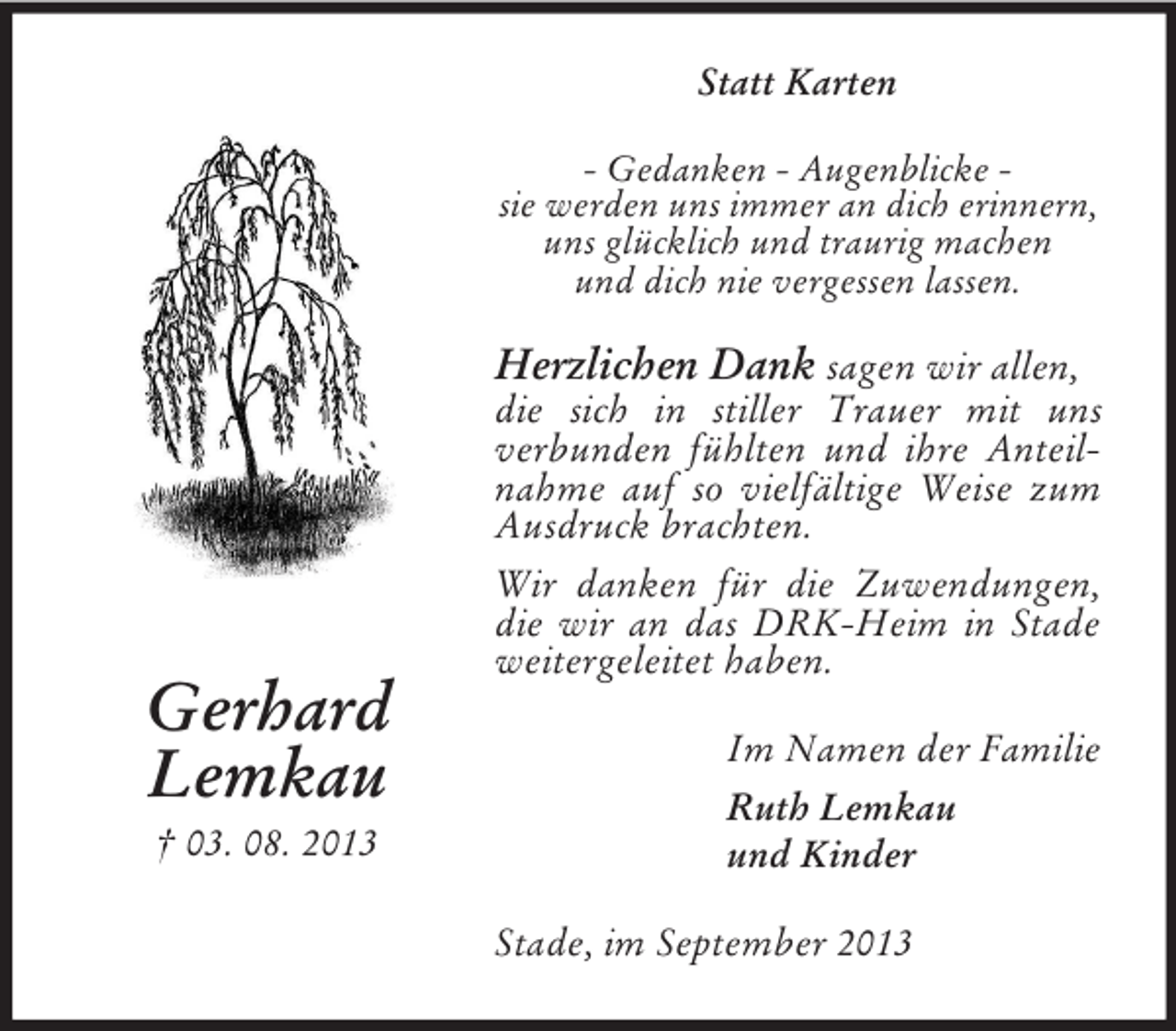 <p>Statt Karten<br />- Gedanken - Augenblicke sie werden uns immer an dich erinnern,<br />uns glücklich und traurig machen<br />und dich nie vergessen lassen.</p><p>Herzlichen Dank sagen wir allen,</p><p>Gerhard<br />Lemkau<br />† 03. 08. 2013</p><p>die sich in stiller Trauer mit uns<br />verbunden fühlten und ihre Anteilnahme auf so vielfältige Weise zum<br />Ausdruck brachten.<br />Wir danken für die Zuwendungen,<br />die wir an das DRK-Heim in Stade<br />weitergeleitet haben.<br />Im Namen der Familie<br />Ruth Lemkau<br />und Kinder<br />Stade, im September 2013</p>
