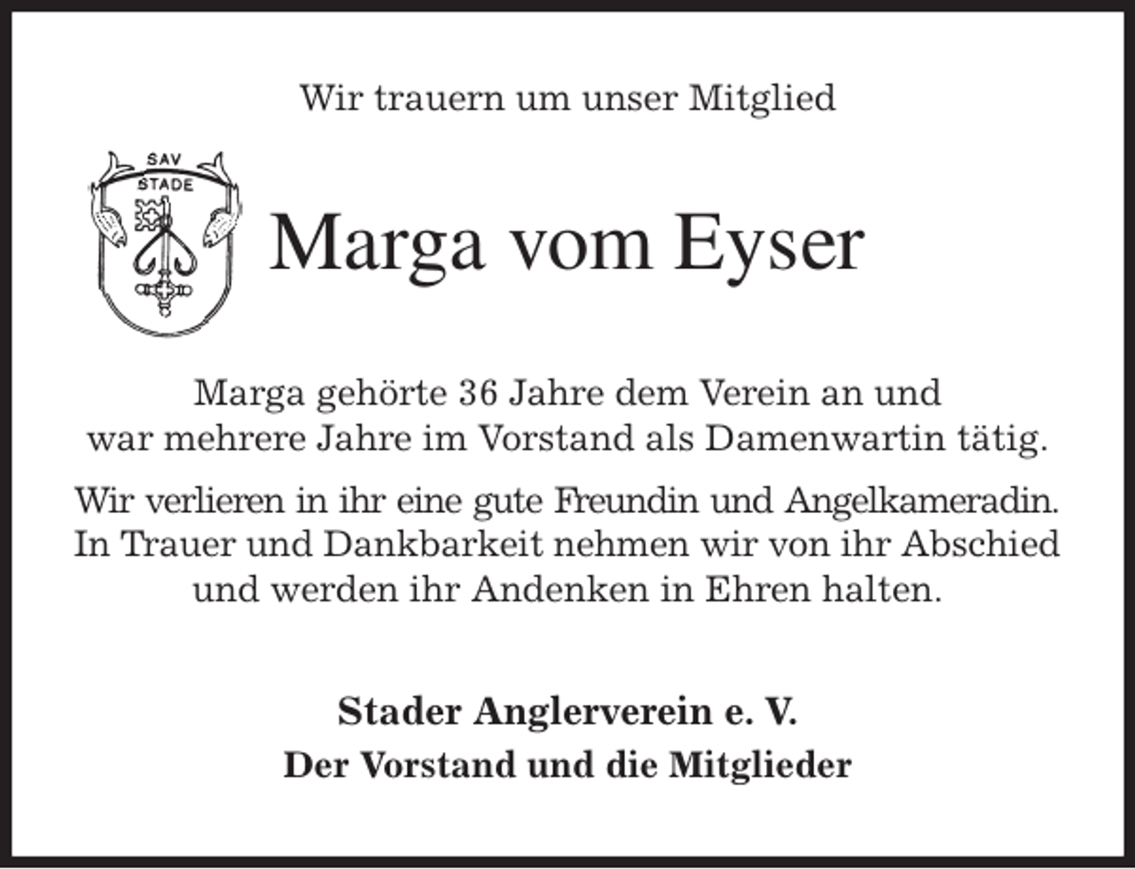 <p>Wir trauern um unser Mitglied<br />Marga vom Eyser<br />Marga gehörte 36 Jahre dem Verein an und<br />war mehrere Jahre im Vorstand als Damenwartin tätig.<br />Wir verlieren in ihr eine gute Freundin und Angelkameradin.<br />In Trauer und Dankbarkeit nehmen wir von ihr Abschied<br />und werden ihr Andenken in Ehren halten.<br />Stader Anglerverein e. V.<br />Der Vorstand und die Mitglieder</p>