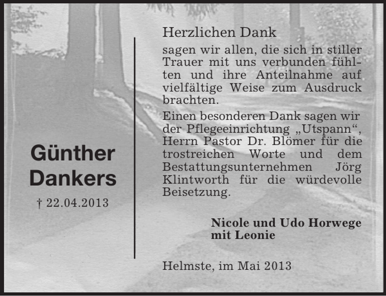 <p>Günther<br />Dankers<br />† 22.04.2013</p><p>|<br />|<br />|<br />|<br />|<br />|<br />|<br />|<br />|<br />|<br />|<br />|<br />|<br />|<br />|<br />|<br />|<br />|<br />|<br />|<br />|<br />|<br />|<br />|<br />|<br />|<br />|<br />|<br />|<br />|<br />|<br />|<br />|<br />|</p><p>Herzlichen Dank<br />sagen wir allen, die sich in stiller<br />Trauer mit uns verbunden fühlten und ihre Anteilnahme auf<br />vielfältige Weise zum Ausdruck<br />brachten.<br />Einen besonderen Dank sagen wir<br />der Pflegeeinrichtung „Utspann“,<br />Herrn Pastor Dr. Blömer für die<br />trostreichen Worte und dem<br />Bestattungsunternehmen<br />Jörg<br />Klintworth für die würdevolle<br />Beisetzung.<br />Nicole und Udo Horwege<br />mit Leonie<br />Helmste, im Mai 2013</p>