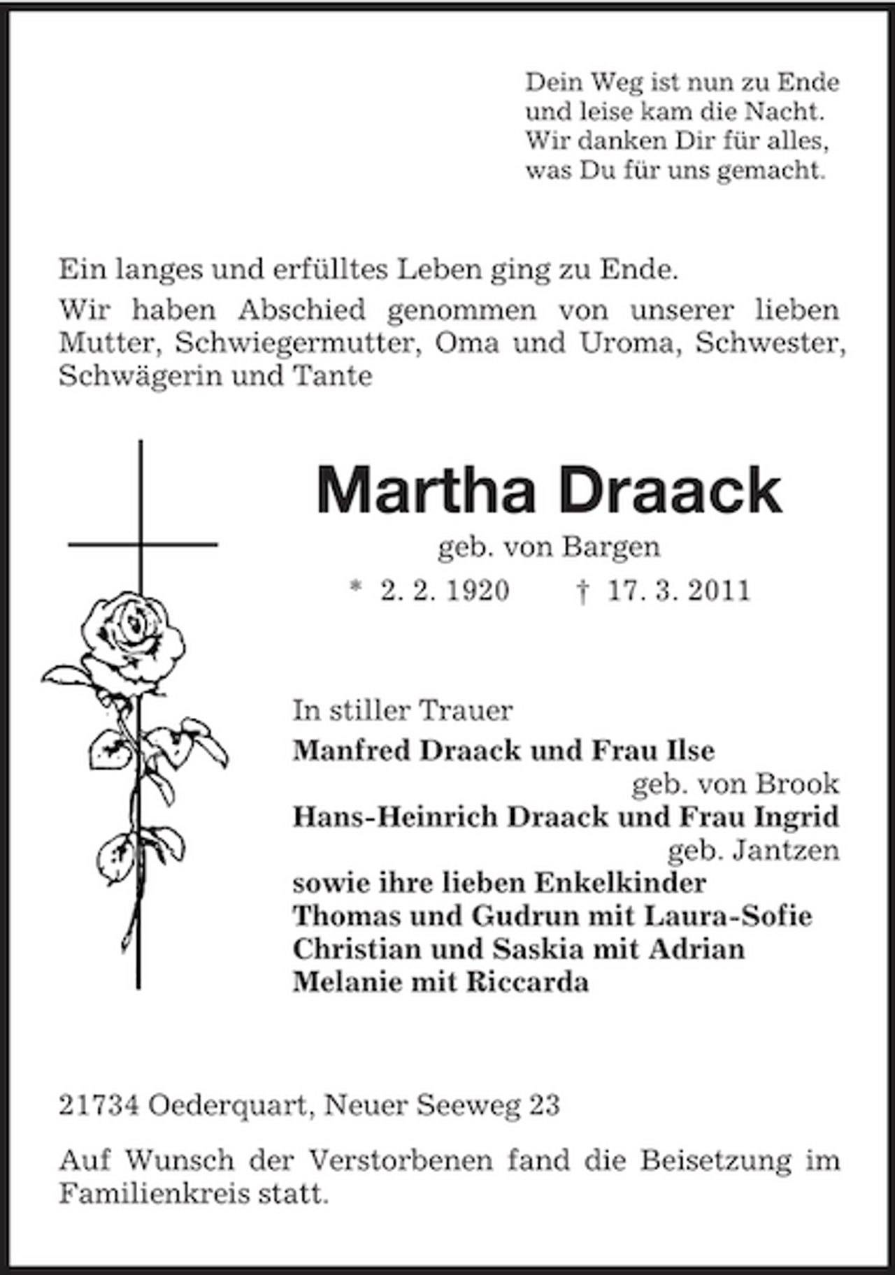 <p>Dein Weg ist nun zu Ende und leise kam die Nacht. Wir danken Dir für alles, was Du für uns gemacht.</p><p>Ein langes und erfülltes Leben ging zu Ende. Wir haben Abschied genommen von unserer lieben Mutter, Schwiegermutter, Oma und Uroma, Schwester, Schwägerin und Tante</p><p>Martha Draack<br />geb. von Bargen * 2. 2. 1920 † 17. 3. 2011</p><p>In stiller Trauer Manfred Draack und Frau Ilse geb. von Brook Hans-Heinrich Draack und Frau Ingrid geb. Jantzen sowie ihre lieben Enkelkinder Thomas und Gudrun mit Laura-Sofie Christian und Saskia mit Adrian Melanie mit Riccarda</p><p>21734 Oederquart, Neuer Seeweg 23 Auf Wunsch der Verstorbenen fand die Beisetzung im Familienkreis statt.</p>