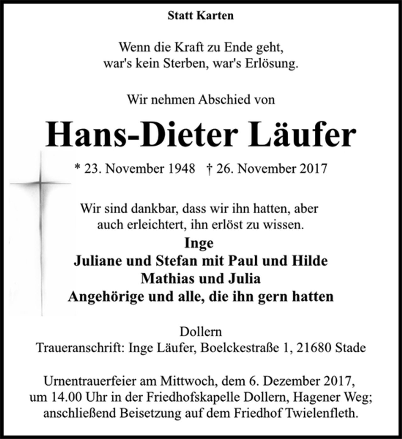 <p>Statt Karten<br />Wenn die Kraft zu Ende geht,<br />war's kein Sterben, war's Erlösung.<br />Wir nehmen Abschied von<br />Hans-Dieter Läufer<br />* 23. November 1948 † 26. November 2017<br />Wir sind dankbar, dass wir ihn hatten, aber<br />auch erleichtert, ihn erlöst zu wissen.<br />Inge<br />Juliane und Stefan mit Paul und Hilde<br />Mathias und Julia<br />Angehörige und alle, die ihn gern hatten<br />Dollern<br />Traueranschrift: Inge Läufer, Boelckestraße 1, 21680 Stade<br />Urnentrauerfeier am Mittwoch, dem 6. Dezember 2017,<br />um 14.00 Uhr in der Friedhofskapelle Dollern, Hagener Weg;<br />anschließend Beisetzung auf dem Friedhof Twielenfleth.</p>