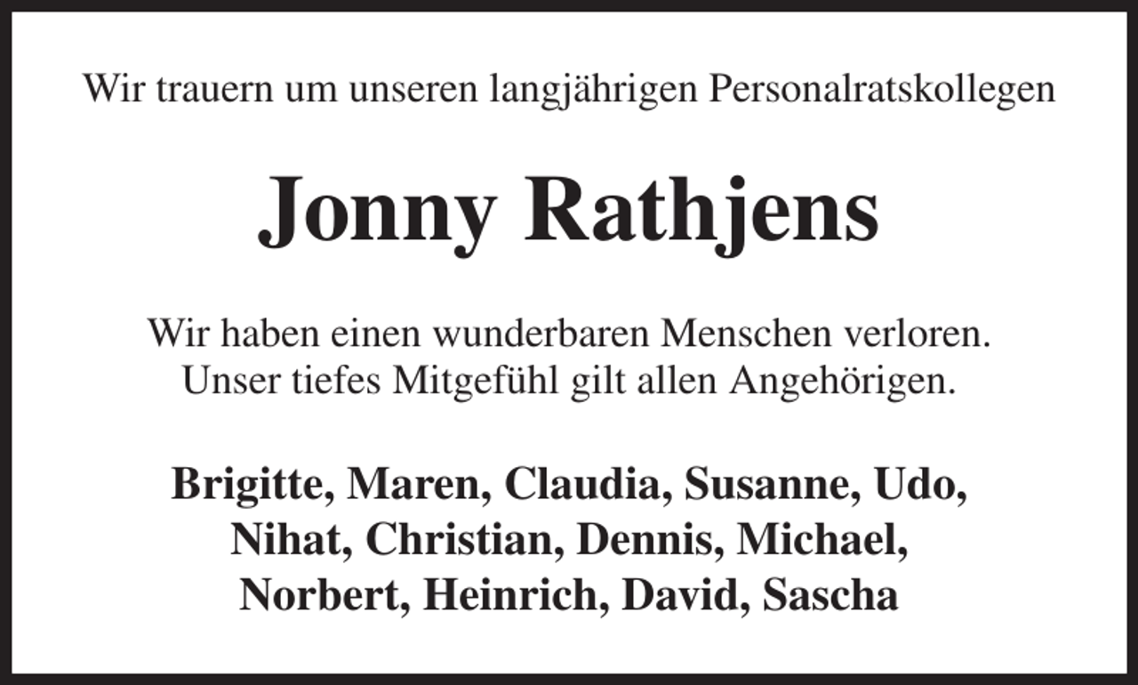 <p>Wir trauern um unseren langjährigen Personalratskollegen<br />Jonny Rathjens<br />Wir haben einen wunderbaren Menschen verloren.<br />Unser tiefes Mitgefühl gilt allen Angehörigen.<br />Brigitte, Maren, Claudia, Susanne, Udo,<br />Nihat, Christian, Dennis, Michael,<br />Norbert, Heinrich, David, Sascha</p>