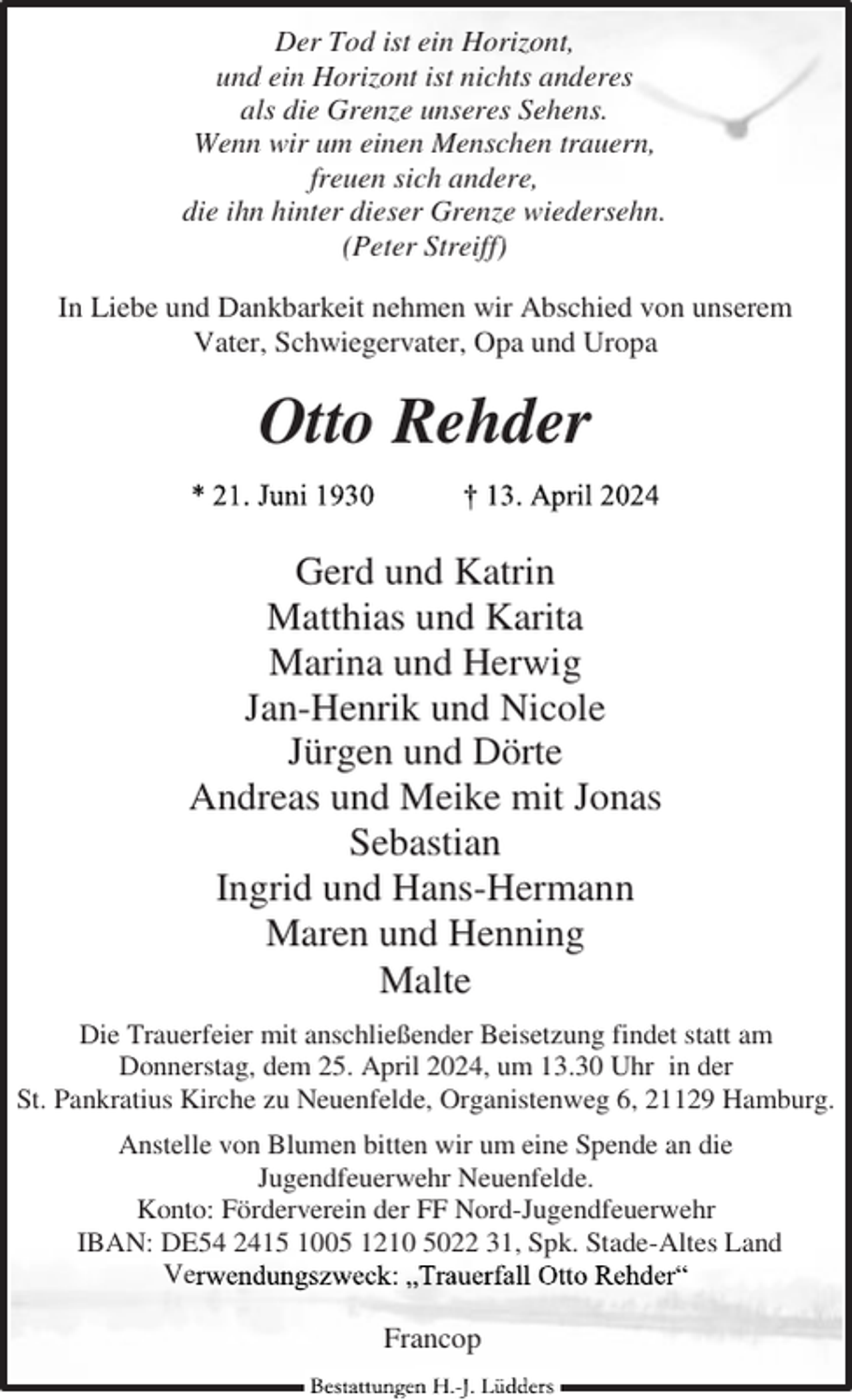 <p>Der Tod ist ein Horizont,<br />und ein Horizont ist nichts anderes<br />als die Grenze unseres Sehens.<br />Wenn wir um einen Menschen trauern,<br />freuen sich andere,<br />die ihn hinter dieser Grenze wiedersehn.<br />(Peter Streiff)<br />In Liebe und Dankbarkeit nehmen wir Abschied von unserem<br />Vater, Schwiegervater, Opa und Uropa</p><p>Otto Rehder<br />Gerd und Katrin<br />Matthias und Karita<br />Marina und Herwig<br />Jan-Henrik und Nicole<br />Jürgen und Dörte<br />Andreas und Meike mit Jonas<br />Sebastian<br />Ingrid und Hans-Hermann<br />Maren und Henning<br />Malte<br />Die Trauerfeier mit anschließender Beisetzung findet statt am<br />Donnerstag, dem 25. April 2024, um 13.30 Uhr in der<br />St. Pankratius Kirche zu Neuenfelde, Organistenweg 6, 21129 Hamburg.<br />Anstelle von Blumen bitten wir um eine Spende an die<br />Jugendfeuerwehr Neuenfelde.<br />Konto: Förderverein der FF Nord-Jugendfeuerwehr<br />IBAN: DE54 2415 1005 1210 5022 31, Spk. Stade-Altes Land<br />Ve</p><p>Francop</p>