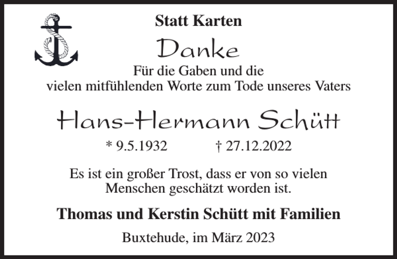 <p>Statt Karten</p><p>Danke<br />Für die Gaben und die<br />vielen mitfühlenden Worte zum Tode unseres Vaters<br />Hans-Hermann Schütt<br />* 9.5.1932 † 27.12.2022<br />Es ist ein großer Trost, dass er von so vielen<br />Menschen geschätzt worden ist.<br />Thomas und Kerstin Schütt mit Familien<br />Buxtehude, im März 2023</p>