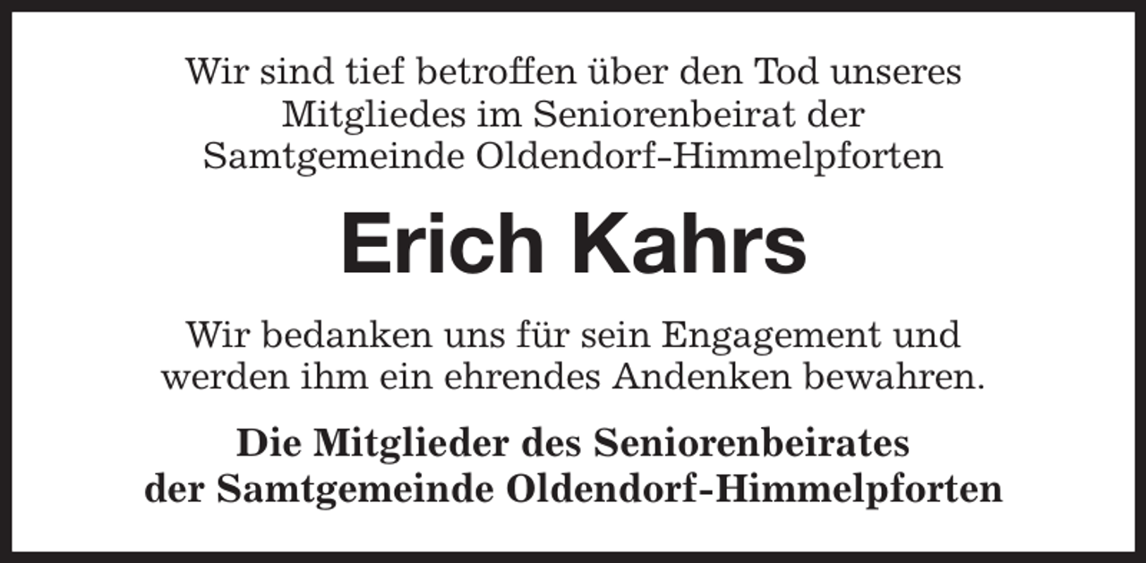 <p>Wir sind tief betroffen über den Tod unseres<br />Mitgliedes im Seniorenbeirat der<br />Samtgemeinde Oldendorf-Himmelpforten<br />Erich Kahrs<br />Wir bedanken uns für sein Engagement und<br />werden ihm ein ehrendes Andenken bewahren.<br />Die Mitglieder des Seniorenbeirates<br />der Samtgemeinde Oldendorf-Himmelpforten</p>