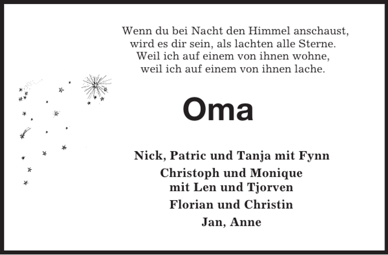 <p>Wenn du bei Nacht den Himmel anschaust,<br />wird es dir sein, als lachten alle Sterne.<br />Weil ich auf einem von ihnen wohne,<br />weil ich auf einem von ihnen lache.<br />Oma<br />Nick, Patric und Tanja mit Fynn<br />Christoph und Monique<br />mit Len und Tjorven<br />Florian und Christin<br />Jan, Anne</p>
