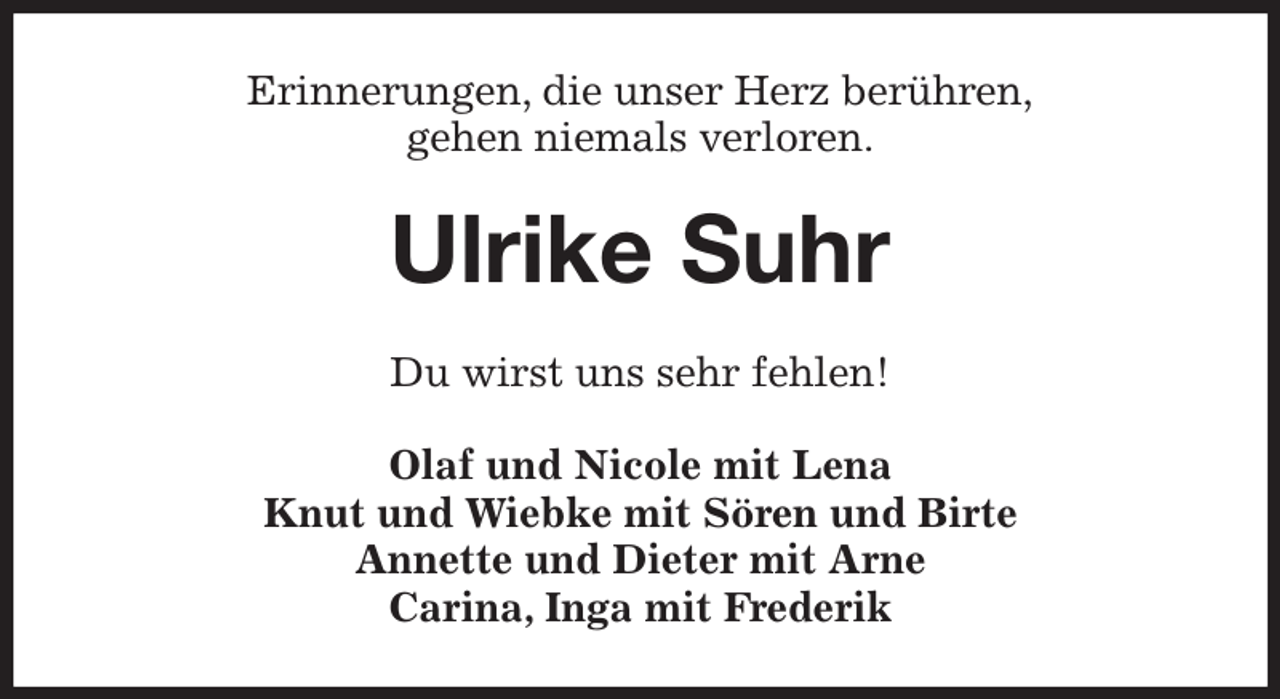 <p>Erinnerungen, die unser Herz berühren,<br />gehen niemals verloren.<br />Ulrike Suhr<br />Du wirst uns sehr fehlen!<br />Olaf und Nicole mit Lena<br />Knut und Wiebke mit Sören und Birte<br />Annette und Dieter mit Arne<br />Carina, Inga mit Frederik</p>