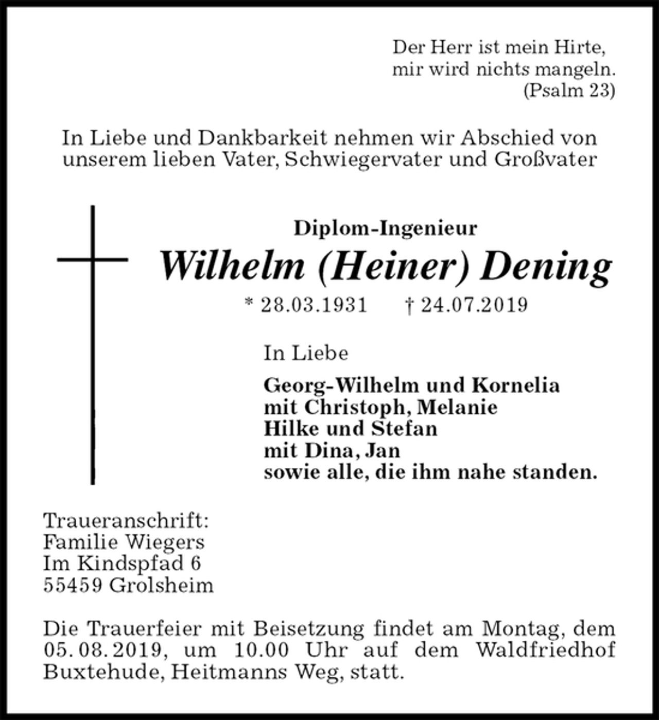 <p>Der Herr ist mein Hirte,<br />mir wird nichts mangeln.<br />(Psalm 23)<br />In Liebe und Dankbarkeit nehmen wir Abschied von<br />unserem lieben Vater, Schwiegervater und Großvater<br />Diplom-Ingenieur<br />Wilhelm (Heiner) Dening<br />* 28.03.1931 † 24.07.2019<br />In Liebe<br />Georg-Wilhelm und Kornelia<br />mit Christoph, Melanie<br />Hilke und Stefan<br />mit Dina, Jan<br />sowie alle, die ihm nahe standen.<br />Traueranschrift:<br />Familie Wiegers<br />Im Kindspfad 6<br />55459 Grolsheim</p><p>Die Trauerfeier mit Beisetzung findet am Montag, dem 05. 08. 2019, um 10.00 Uhr auf dem Waldfriedhof<br />Buxtehude, Heitmanns Weg, statt.</p>