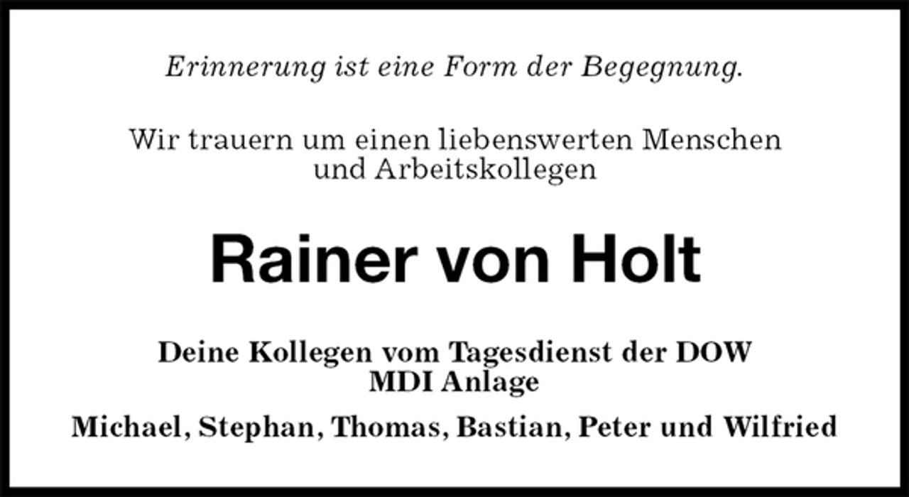 <p>Erinnerung ist eine Form der Begegnung.<br />Wir trauern um einen liebenswerten Menschen<br />und Arbeitskollegen<br />Rainer von Holt<br />Deine Kollegen vom Tagesdienst der DOW<br />MDI Anlage<br />Michael, Stephan, Thomas, Bastian, Peter und Wilfried</p>