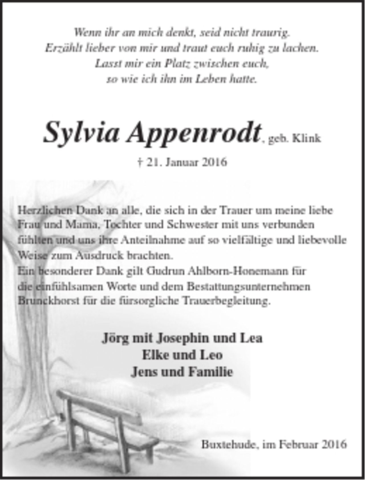 <p>Wenn ihr an mich denkt seid nicht traurig.<br />Erzählt lieber von mir und traut euch ruhig zu lachen.<br />Lasst mir ein Platz zwischen euch,<br />so wie ich ihn im Leben hatte.</p>
<p>Sylvia Appenrodt, geb. Klink</p>
<p>† 21. Januar 2016</p>
<p>Herzlichen Dank an alle, die sich in der Trauer um meine liebe Frau und Mama, Tochter und Schwester mit uns verbunden fühlten und uns ihre Anteilnahme auf so vielfältige und liebevolle Weise zum Ausdruck brachten.<br />Ein besonderer Dank gilt Gudrun Ahlborn-Honemann für die einfühlsamen Worte und dem Bestattungsunternehmen Brunckhorst für die fürsorgliche Trauerbegleitung.</p>
<p>Jörg mit Josephin und Lea<br />Elke und Leo<br />Jens und Familie</p>
<p>Buxtehude, im Februar 2016</p>