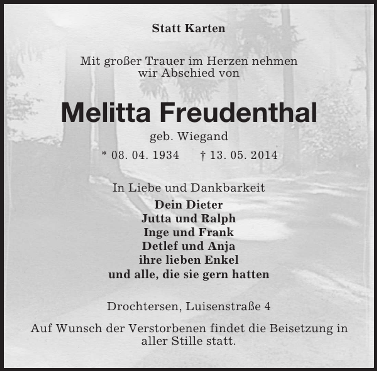 <p>Statt Karten<br />Mit großer Trauer im Herzen nehmen<br />wir Abschied von<br />Melitta Freudenthal<br />geb. Wiegand<br />* 08. 04. 1934 † 13. 05. 2014<br />In Liebe und Dankbarkeit<br />Dein Dieter<br />Jutta und Ralph<br />Inge und Frank<br />Detlef und Anja<br />ihre lieben Enkel<br />und alle, die sie gern hatten<br />Drochtersen, Luisenstraße 4<br />Auf Wunsch der Verstorbenen findet die Beisetzung in<br />aller Stille statt.</p>
