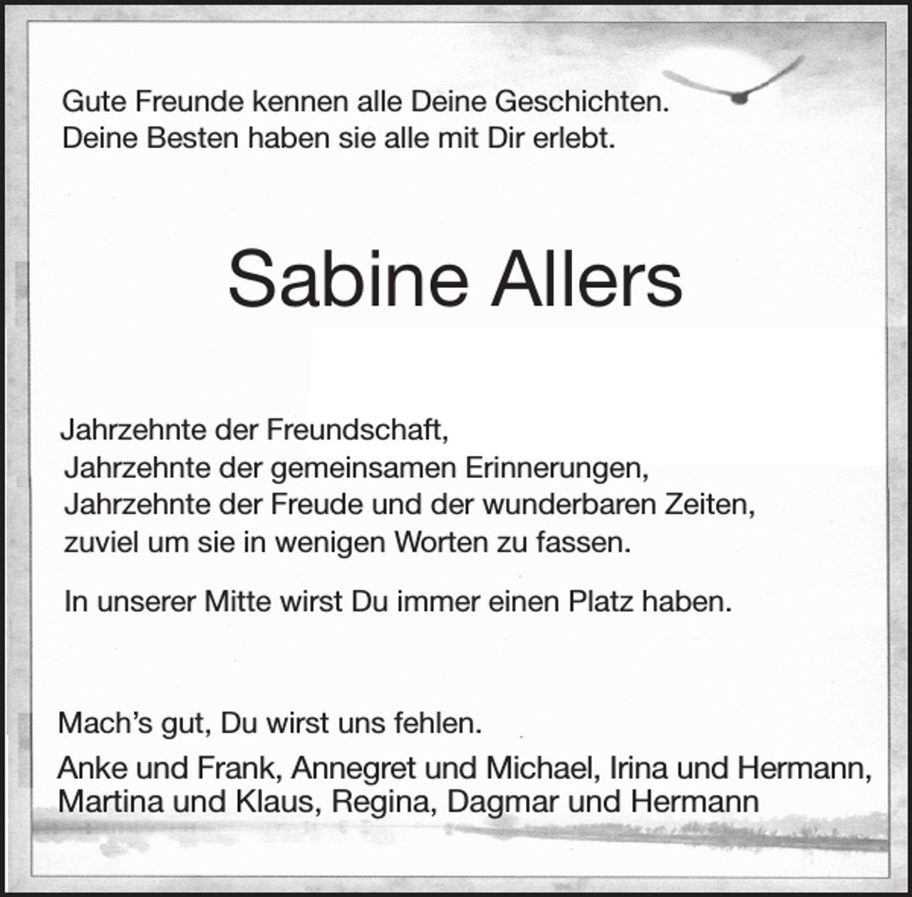 <p>Gute Freunde kennen alle Deine Geschichten.<br />Deine Besten haben sie alle mit Dir erlebt.<br />Sabine Allers<br />Jahrzehnte der Freundschaft,<br />Jahrzehnte der gemeinsamen Erinnerungen,<br />Jahrzehnte der Freude und der wunderbaren Zeiten,<br />zuviel um sie in wenigen Worten zu fassen.<br />In unserer Mitte wirst Du immer einen Platz haben.<br />Mach's gut, Du wirst uns fehlen.<br />Anke und Frank, Annegret und Michael, Irina und Hermann,<br />Martina und Klaus, Regina, Dagmar und Hermann</p>