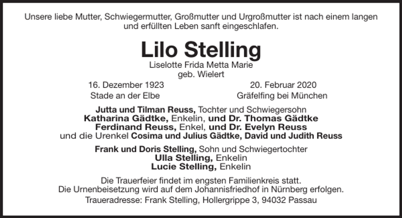 <p>Unsere liebe Mutter, Schwiegermutter, Großmutter und Urgroßmutter ist nach einem langen<br />und erfüllten Leben sanft eingeschlafen.<br />Lilo Stelling<br />Liselotte Frida Metta Marie<br />geb. Wielert<br />16. Dezember 1923 20. Februar 2020<br />Stade an der Elbe Gräfelfing bei München<br />Jutta und Tilman Reuss, Tochter und Schwiegersohn<br />Katharina Gädtke, Enkelin, und Dr. Thomas Gädtke<br />Ferdinand Reuss, Enkel, und Dr. Evelyn Reuss<br />und die Urenkel Cosima und Julius Gädtke, David und Judith Reuss<br />Frank und Doris Stelling, Sohn und Schwiegertochter<br />Ulla Stelling, Enkelin<br />Lucie Stelling, Enkelin<br />Die Trauerfeier findet im engsten Familienkreis statt.<br />Die Urnenbeisetzung wird auf dem Johannisfriedhof in Nürnberg erfolgen.<br />Traueradresse: Frank Stelling, Hollergrippe 3, 94032 Passau</p>