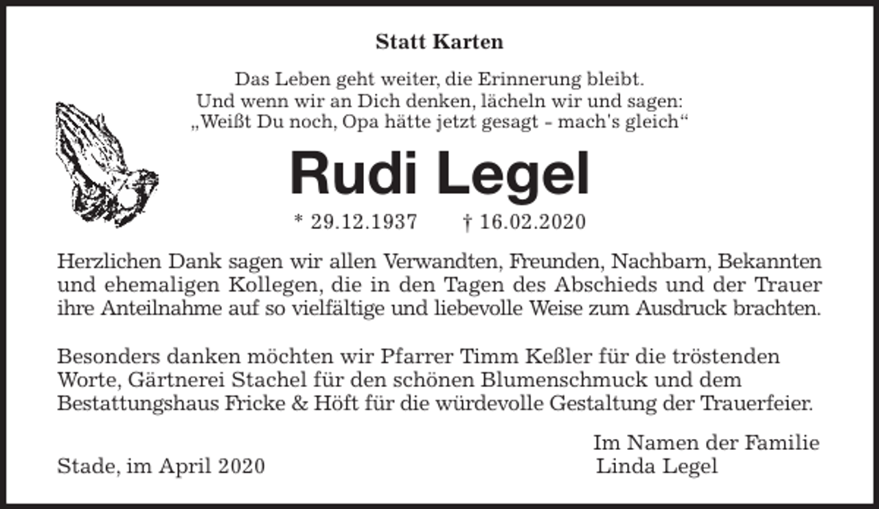 <p>Statt Karten<br />Das Leben geht weiter, die Erinnerung bleibt.<br />Und wenn wir an Dich denken, lächeln wir und sagen:<br />„Weißt Du noch, Opa hätte jetzt gesagt - mach's gleich“<br />Rudi Legel<br />* 29.12.1937 † 16.02.2020<br />Herzlichen Dank sagen wir allen Verwandten, Freunden, Nachbarn, Bekannten<br />und ehemaligen Kollegen, die in den Tagen des Abschieds und der Trauer<br />ihre Anteilnahme auf so vielfältige und liebevolle Weise zum Ausdruck brachten.</p>
<p>Besonders danken möchten wir Pfarrer Timm Keßler für die tröstenden Worte, Gärtnerei Stachel für den schönen Blumenschmuck und dem<br />Bestattungshaus Fricke &amp; Höft für die würdevolle Gestaltung der Trauerfeier.<br />Im Namen der Familie<br />Stade, im April 2020 Linda Legel</p>