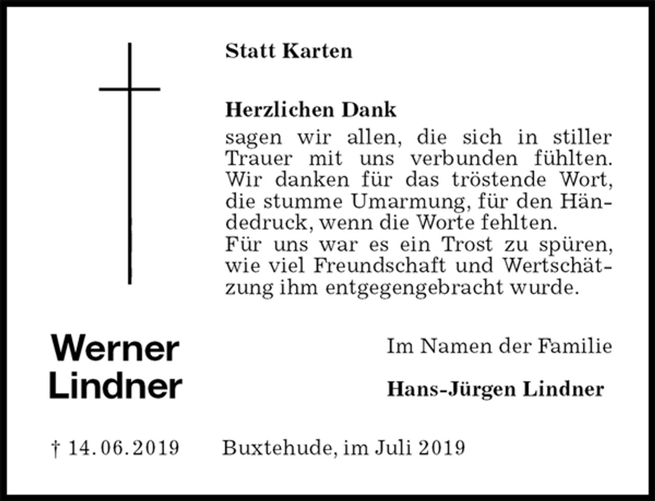 <p>Statt Karten<br />Herzlichen Dank<br />sagen wir allen, die sich in stiller Trauer mit uns verbunden fühlten. Wir danken für das tröstende Wort, die stumme Umarmung, für den Händedruck, wenn die Worte fehlten.<br />Für uns war es ein Trost zu spüren, wie viel Freundschaft und Wertschätzung ihm entgegengebracht wurde.<br />Im Namen der Familie</p><p>Hans-Jürgen Lindner<br />Buxtehude, im Juli 2019<br />Werner<br />Lindner</p><p>† 14. 06. 2019</p>