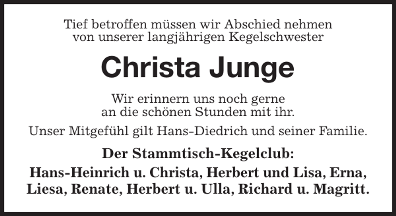 <p>Tief betroffen müssen wir Abschied nehmen<br />von unserer langjährigen Kegelschwester<br />Christa Junge<br />Wir erinnern uns noch gerne<br />an die schönen Stunden mit ihr.<br />Unser Mitgefühl gilt Hans-Diedrich und seiner Familie.<br />Der Stammtisch-Kegelclub:<br />Hans-Heinrich u. Christa, Herbert und Lisa, Erna,<br />Liesa, Renate, Herbert u. Ulla, Richard u. Magritt.</p>