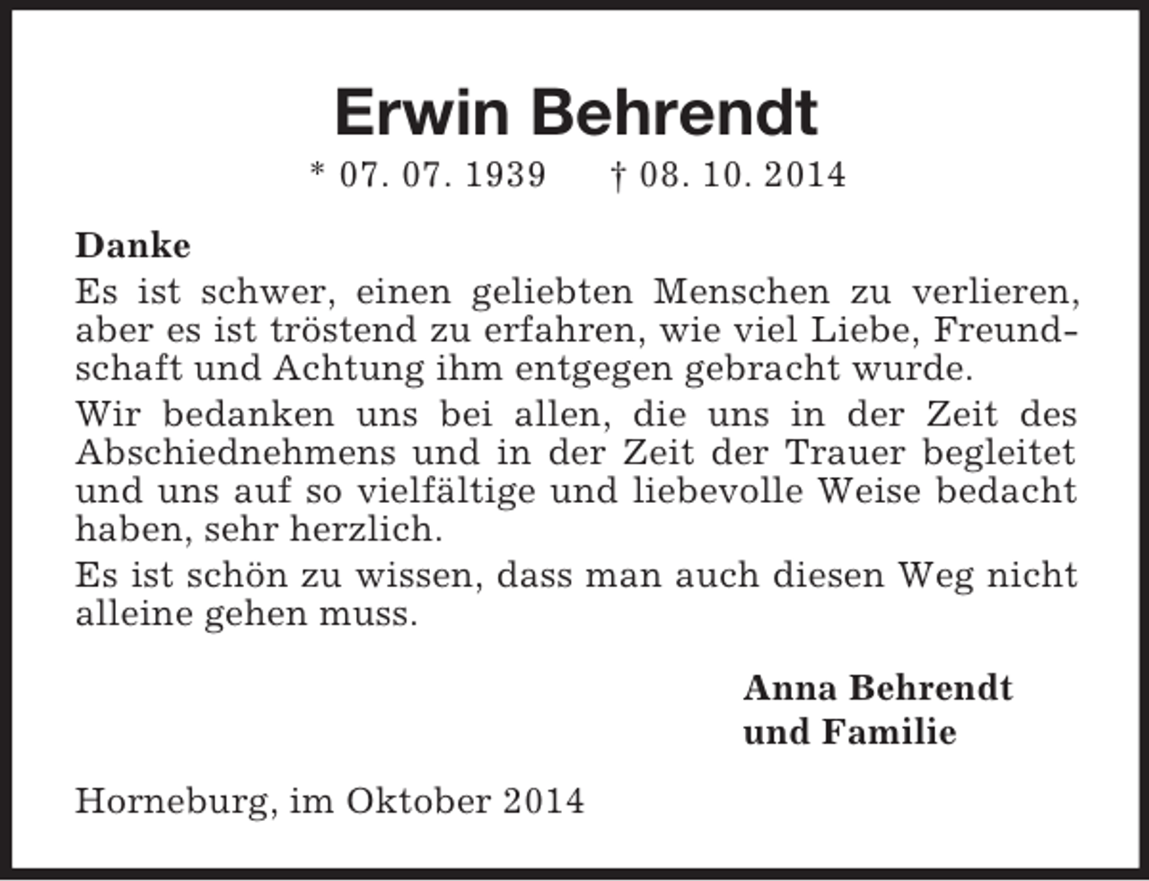 <p>Erwin Behrendt<br />* 07. 07. 1939 † 08. 10. 2014<br />Danke<br />Es ist schwer, einen geliebten Menschen zu verlieren, aber es ist tröstend zu erfahren, wie viel Liebe, Freundschaft und Achtung ihm entgegen gebracht wurde.<br />Wir bedanken uns bei allen, die uns in der Zeit des<br />Abschiednehmens und in der Zeit der Trauer begleitet und uns auf so vielfältige und liebevolle Weise bedacht haben, sehr herzlich.<br />Es ist schön zu wissen, dass man auch diesen Weg nicht alleine gehen muss.<br />Anna Behrendt<br />und Familie<br />Horneburg, im Oktober 2014</p>