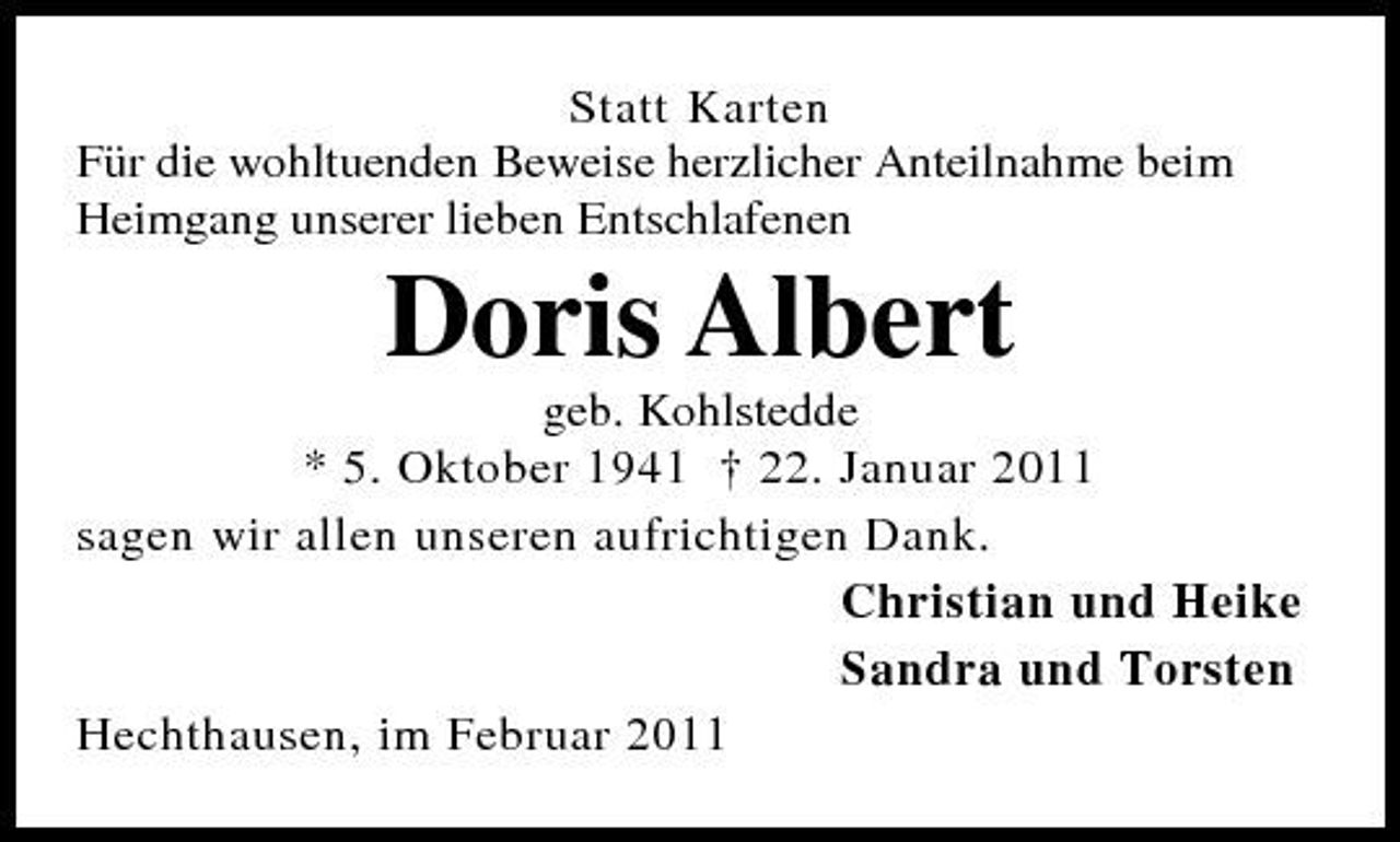 <p>Statt Karten Für die wohltuenden Beweise herzlicher Anteilnahme beim Heimgang unserer lieben Entschlafenen</p><p>Doris Albert<br />geb. Kohlstedde * 5. Oktober 1941 † 22. Januar 2011 sagen wir allen unseren aufrichtigen Dank. Christian und Heike Sandra und Torsten Hechthausen, im Februar 2011</p>
