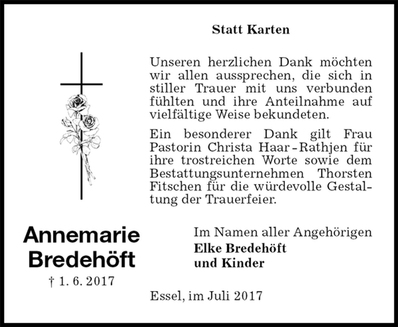 <p>Statt Karten<br />Unseren herzlichen Dank möchten wir allen aussprechen, die sich in stiller Trauer mit uns verbunden fühlten und ihre Anteilnahme auf vielfältige Weise bekundeten.<br />Ein besonderer Dank gilt Frau<br />Pastorin Christa Haar - Rathjen für ihre trostreichen Worte sowie dem Bestattungsunternehmen Thorsten Fitschen für die würdevolle Gestaltung der Trauerfeier.<br />Im Namen aller Angehörigen<br />Elke Bredehöft<br />und Kinder<br />Essel, im Juli 2017<br />Annemarie<br />Bredehöft<br />† 1. 6. 2017</p>