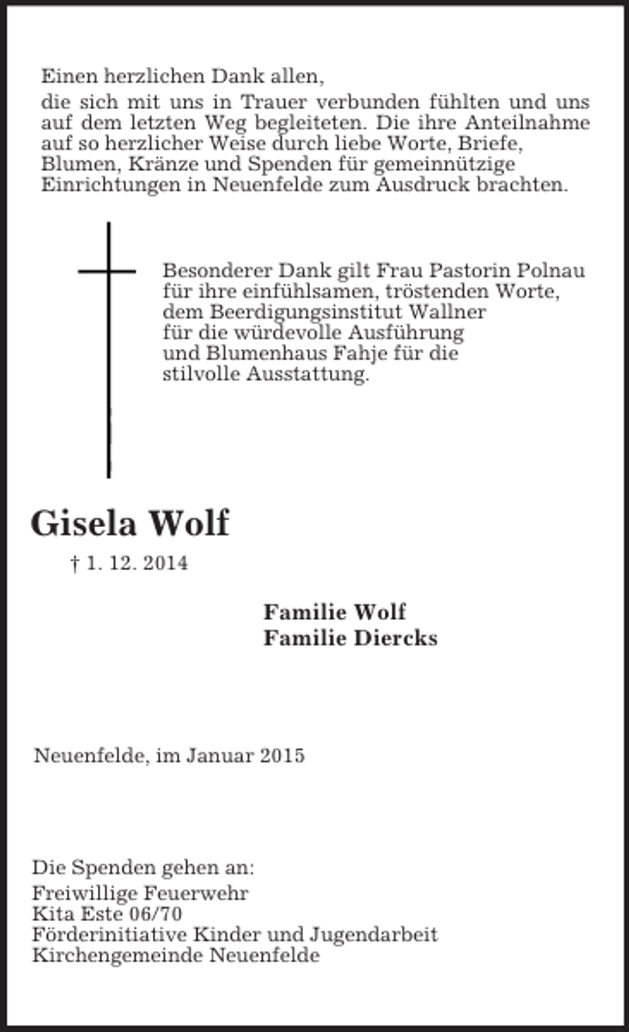 <p>Die Spenden gehen an:<br />Freiwillige Feuerwehr<br />Kita Este 06/70<br />Förderinitiative Kinder und Jugendarbeit<br />Kirchengemeinde Neuenfelde<br />Neuenfelde, im Januar 2015<br />Familie Wolf<br />Familie Diercks<br />Besonderer Dank gilt Frau Pastorin Polnau<br />für ihre einfühlsamen, tröstenden Worte,<br />dem Beerdigungsinstitut Wallner<br />für die würdevolle Ausführung<br />und Blumenhaus Fahje für die<br />stilvolle Ausstattung.<br />Gisela Wolf<br />† 1. 12. 2014<br />Einen herzlichen Dank allen,<br />die sich mit uns in Trauer verbunden fühlten und uns auf dem letzten Weg begleiteten. Die ihre Anteilnahme auf so herzlicher Weise durch liebe Worte, Briefe,<br />Blumen, Kränze und Spenden für gemeinnützige<br />Einrichtungen in Neuenfelde zum Ausdruck brachten.</p>