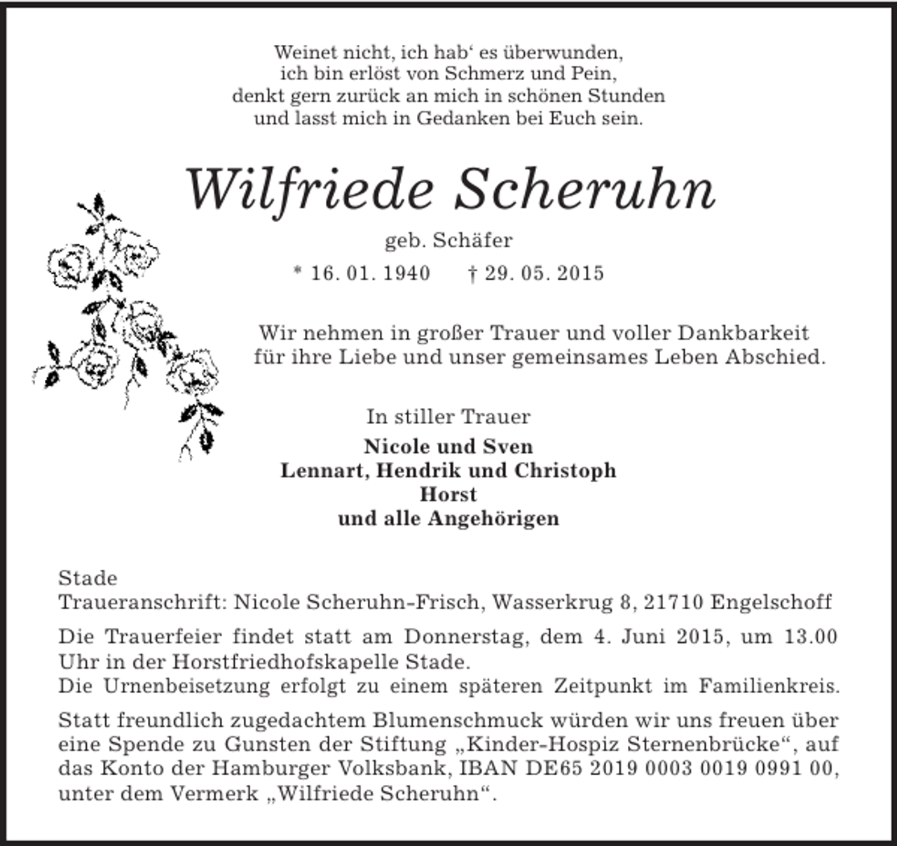<p>Weinet nicht, ich hab‘ es überwunden,<br />ich bin erlöst von Schmerz und Pein,<br />denkt gern zurück an mich in schönen Stunden<br />und lasst mich in Gedanken bei Euch sein.<br />Wilfriede Scheruhn<br />geb. Schäfer<br />* 16. 01. 1940 † 29. 05. 2015<br />Wir nehmen in großer Trauer und voller Dankbarkeit<br />für ihre Liebe und unser gemeinsames Leben Abschied.<br />In stiller Trauer<br />Nicole und Sven<br />Lennart, Hendrik und Christoph<br />Horst<br />und alle Angehörigen<br />Stade<br />Traueranschrift: Nicole Scheruhn-Frisch, Wasserkrug 8, 21710 Engelschoff<br />Die Trauerfeier findet statt am Donnerstag, dem 4. Juni 2015, um 13.00 Uhr in der Horstfriedhofskapelle Stade.<br />Die Urnenbeisetzung erfolgt zu einem späteren Zeitpunkt im Familienkreis.<br />Statt freundlich zugedachtem Blumenschmuck würden wir uns freuen über eine Spende zu Gunsten der Stiftung „Kinder-Hospiz Sternenbrücke“, auf das Konto der Hamburger Volksbank, IBAN DE65 2019 0003 0019 0991 00, unter dem Vermerk „Wilfriede Scheruhn“.</p>