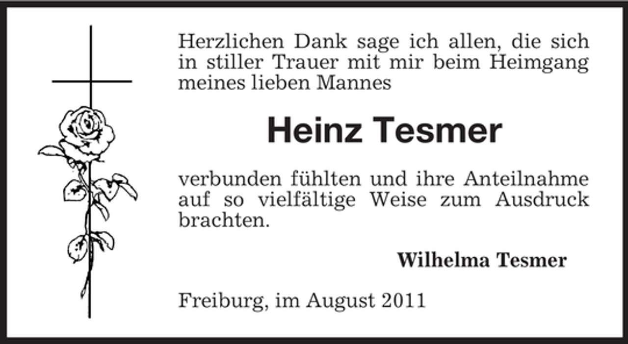 <p>Herzlichen Dank sage ich allen, die sich<br />in stiller Trauer mit mir beim Heimgang<br />meines lieben Mannes</p><p>Heinz Tesmer<br />verbunden fühlten und ihre Anteilnahme<br />auf so vielfältige Weise zum Ausdruck<br />brachten.<br />Wilhelma Tesmer<br />Freiburg, im August 2011</p>
