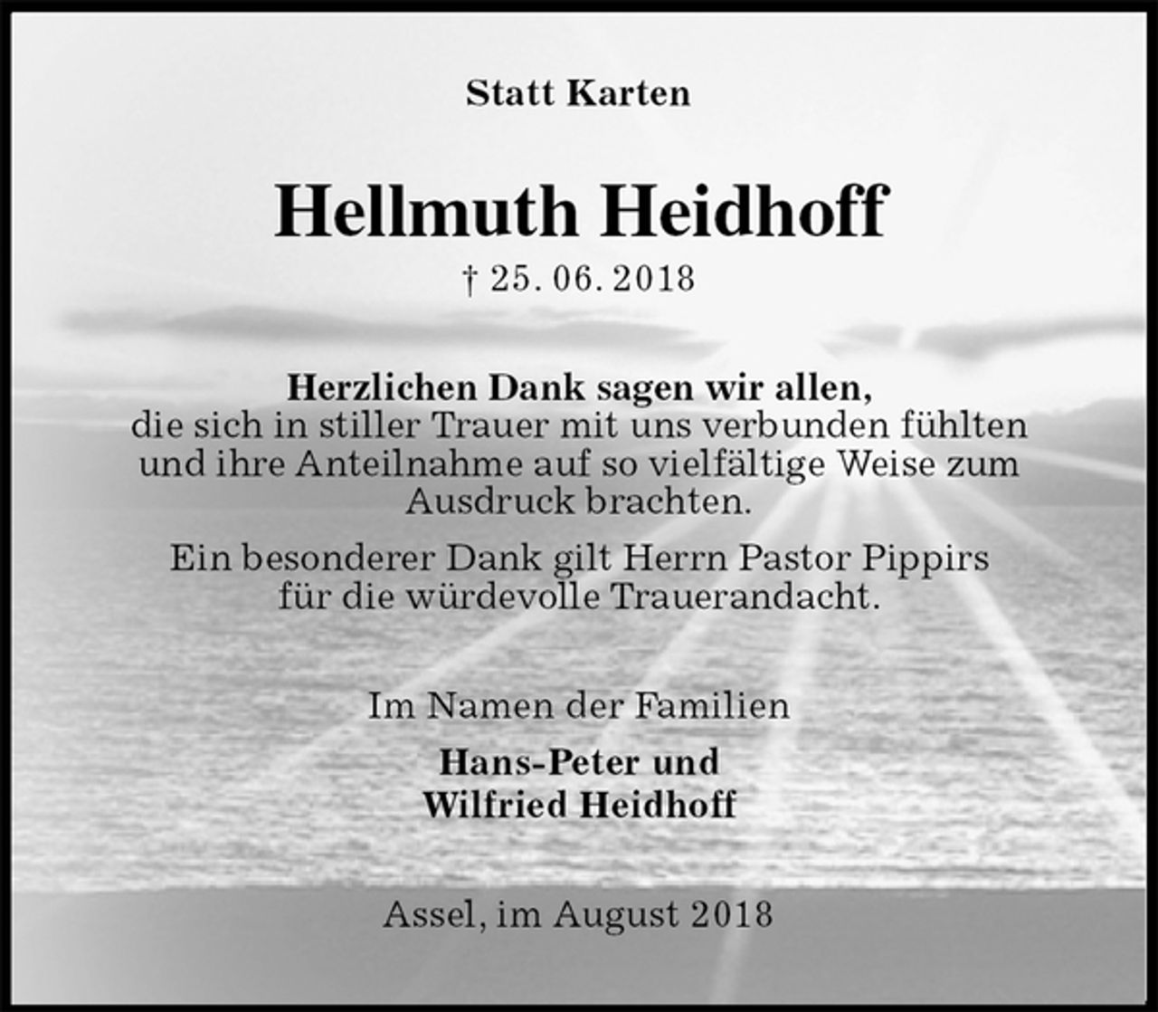 <p>Statt Karten<br />Hellmuth Heidhoff<br />† 25. 06. 2018<br />Herzlichen Dank sagen wir allen,<br />die sich in stiller Trauer mit uns verbunden fühlten<br />und ihre Anteilnahme auf so vielfältige Weise zum<br />Ausdruck brachten.<br />Ein besonderer Dank gilt Herrn Pastor Pippirs<br />für die würdevolle Trauerandacht.<br />Im Namen der Familien<br />Hans-Peter und<br />Wilfried Heidhoff<br />Assel, im August 2018</p>