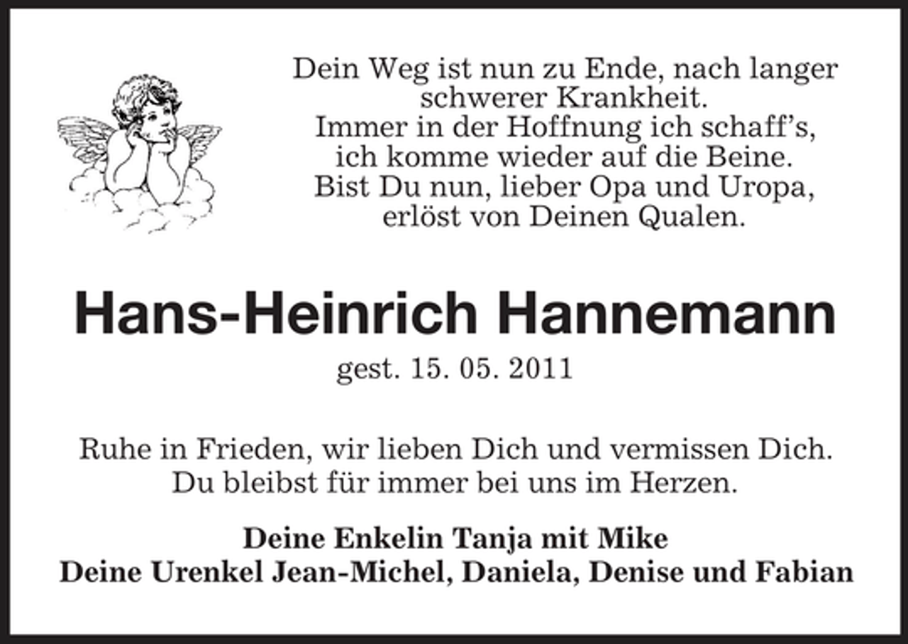 <p>Dein Weg ist nun zu Ende, nach langer schwerer Krankheit. Immer in der Hoffnung ich schaff’s, ich komme wieder auf die Beine. Bist Du nun, lieber Opa und Uropa, erlöst von Deinen Qualen.</p><p>Hans-Heinrich Hannemann<br />gest. 15. 05. 2011 Ruhe in Frieden, wir lieben Dich und vermissen Dich. Du bleibst für immer bei uns im Herzen. Deine Enkelin Tanja mit Mike Deine Urenkel Jean-Michel, Daniela, Denise und Fabian</p>