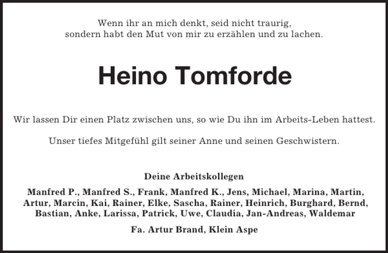 <p>Wenn ihr an mich denkt, seid nicht traurig,<br />sondern habt den Mut von mir zu erzählen und zu lachen.<br />Heino Tomforde<br />Wir lassen Dir einen Platz zwischen uns, so wie Du ihn im Arbeits-Leben hattest.</p><p>Unser tiefes Mitgefühl gilt seiner Anne und seinen Geschwistern.<br />Deine Arbeitskollegen<br />Manfred P., Manfred S., Frank, Manfred K., Jens, Michael, Marina, Martin,<br />Artur, Marcin, Kai, Rainer, Elke, Sascha, Rainer, Heinrich, Burghard, Bernd, Bastian, Anke, Larissa, Patrick, Uwe, Claudia, Jan-Andreas, Waldemar<br />Fa. Artur Brand, Klein Aspe</p>