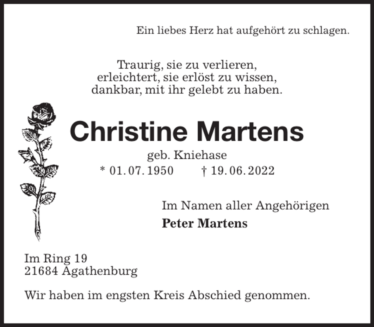 <p>Ein liebes Herz hat aufgehört zu schlagen.<br />Traurig, sie zu verlieren,<br />erleichtert, sie erlöst zu wissen,<br />dankbar, mit ihr gelebt zu haben.<br />Christine Martens<br />geb. Kniehase<br />* 01. 07. 1950 † 19. 06. 2022<br />Im Namen aller Angehörigen<br />Peter Martens<br />Im Ring 19<br />21684 Agathenburg</p><p>Wir haben im engsten Kreis Abschied genommen.</p>