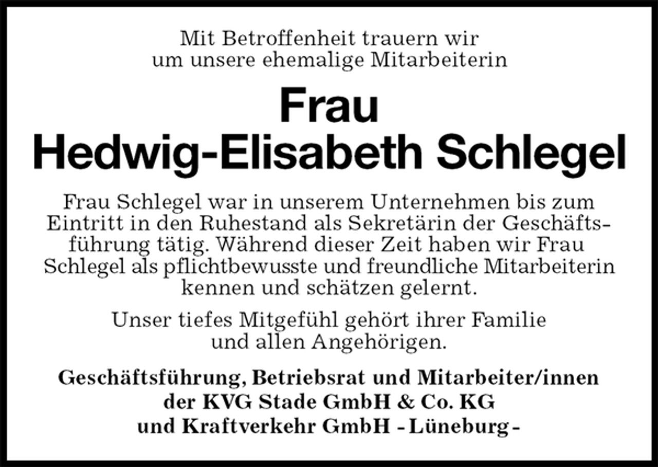 <p>Mit Betroffenheit trauern wir<br />um unsere ehemalige Mitarbeiterin<br />Frau<br />Hedwig-Elisabeth Schlegel<br />Frau Schlegel war in unserem Unternehmen bis zum<br />Eintritt in den Ruhestand als Sekretärin der Geschäfts-führung tätig. Während dieser Zeit haben wir Frau<br />Schlegel als pflichtbewusste und freundliche Mitarbeiterin<br />kennen und schätzen gelernt.<br />Unser tiefes Mitgefühl gehört ihrer Familie<br />und allen Angehörigen.<br />Geschäftsführung, Betriebsrat und Mitarbeiter/innen<br />der KVG Stade GmbH &amp; Co. KG<br />und Kraftverkehr GmbH - Lüneburg -</p>