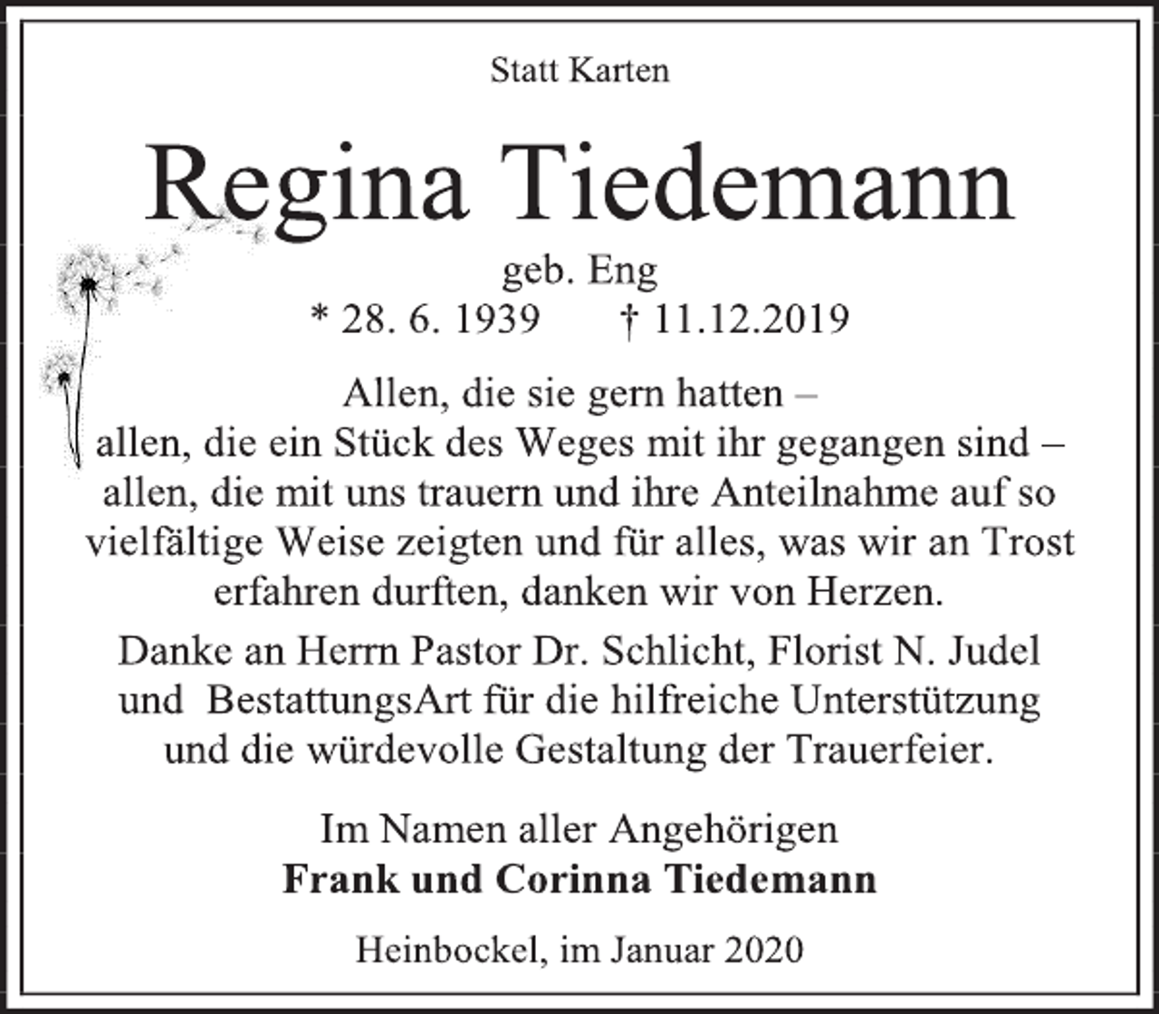 <p>Statt Karten<br />Regina Tiedemann<br />geb. Eng<br />* 28. 6. 1939 † 11.12.2019<br />Allen, die sie gern hatten –<br />allen, die ein Stück des Weges mit ihr gegangen sind –<br />allen, die mit uns trauern und ihre Anteilnahme auf so vielfältige Weise zeigten und für alles, was wir an Trost erfahren durften, danken wir von Herzen.<br />Danke an Herrn Pastor Dr. Schlicht, Florist N. Judel<br />und BestattungsArt für die hilfreiche Unterstützung<br />und die würdevolle Gestaltung der Trauerfeier.<br />Im Namen aller Angehörigen<br />Frank und Corinna Tiedemann<br />Heinbockel, im Januar 2020</p>