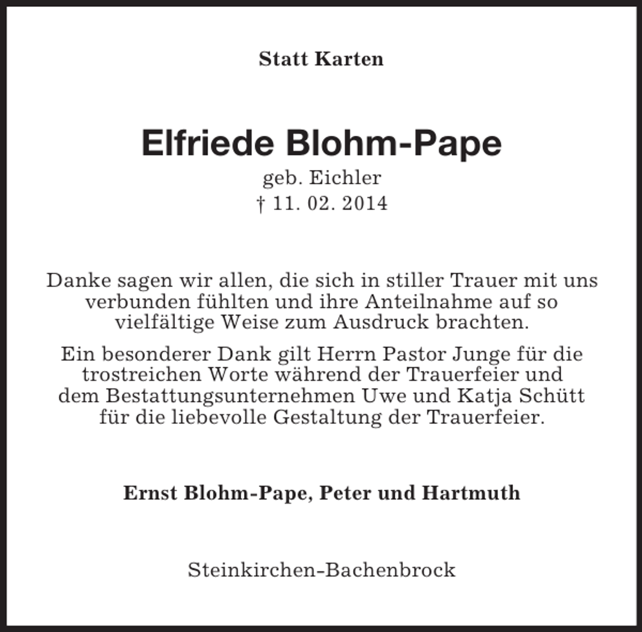 <p>Statt Karten<br />Elfriede Blohm-Pape<br />geb. Eichler<br />† 11. 02. 2014<br />Danke sagen wir allen, die sich in stiller Trauer mit uns verbunden fühlten und ihre Anteilnahme auf so<br />vielfältige Weise zum Ausdruck brachten.<br />Ein besonderer Dank gilt Herrn Pastor Junge für die trostreichen Worte während der Trauerfeier und<br />dem Bestattungsunternehmen Uwe und Katja Schütt für die liebevolle Gestaltung der Trauerfeier.<br />Ernst Blohm-Pape, Peter und Hartmuth<br />Steinkirchen-Bachenbrock</p>