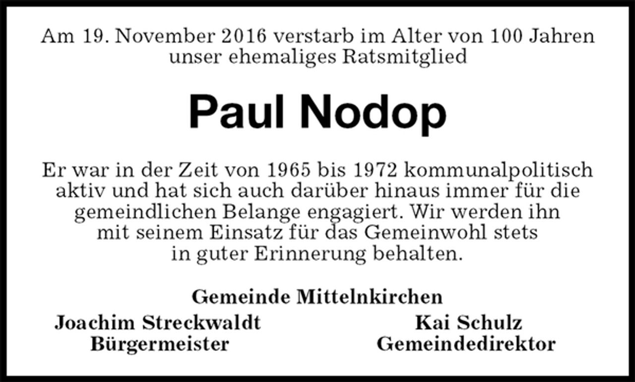 <p>Am 19. November 2016 verstarb im Alter von 100 Jahren unser ehemaliges Ratsmitglied<br />Paul Nodop<br />Er war in der Zeit von 1965 bis 1972 kommunalpolitisch<br />aktiv und hat sich auch darüber hinaus immer für die<br />gemeindlichen Belange engagiert. Wir werden ihn<br />mit seinem Einsatz für das Gemeinwohl stets<br />in guter Erinnerung behalten.<br />Gemeinde Mittelnkirchen<br />Joachim Streckwaldt Kai Schulz<br />Bürgermeister Gemeindedirektor</p>