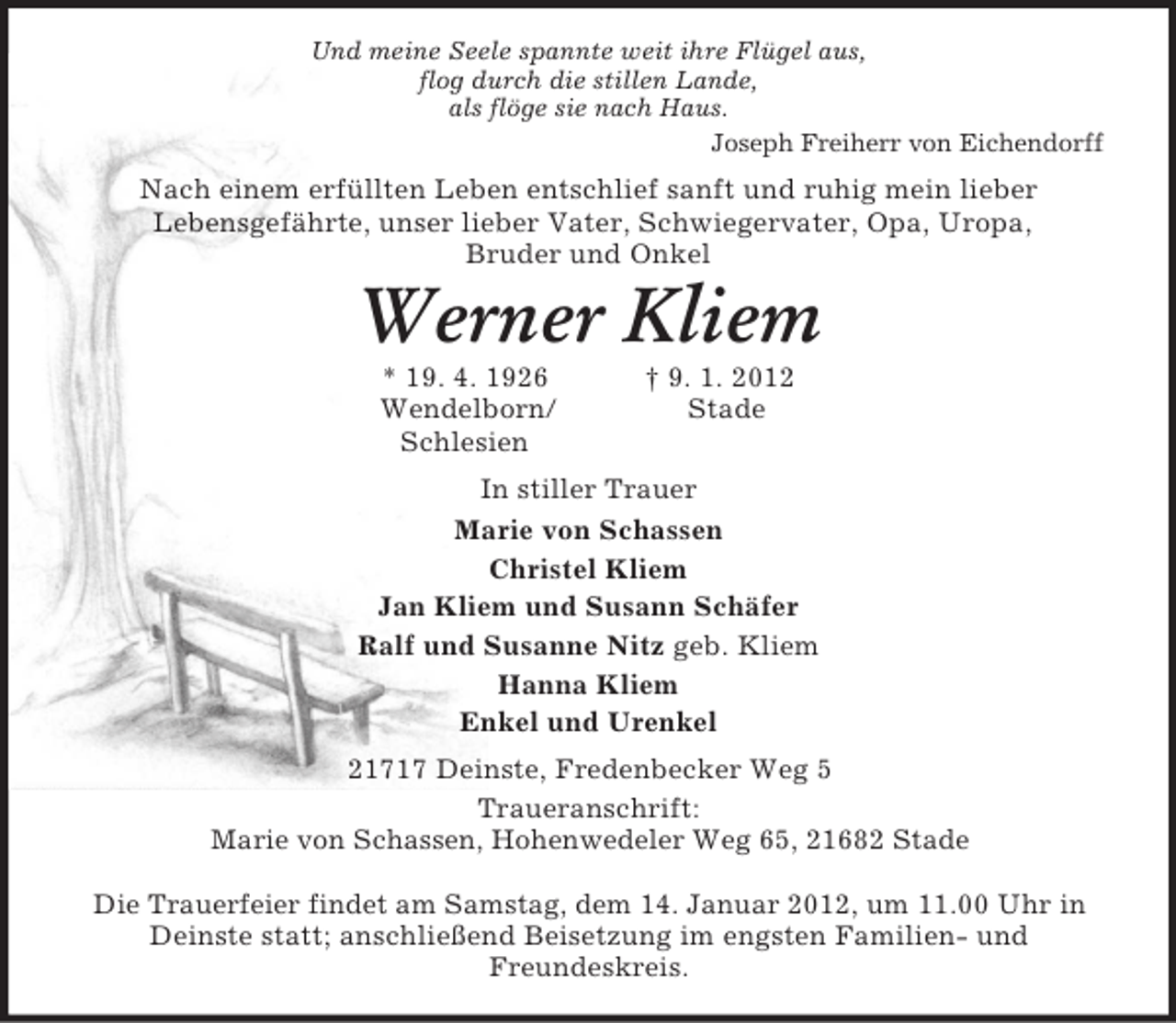 <p>Und meine Seele spannte weit ihre Flügel aus,<br />flog durch die stillen Lande,<br />als flöge sie nach Haus.<br />Joseph Freiherr von Eichendorff<br />Nach einem erfüllten Leben entschlief sanft und ruhig mein lieber<br />Lebensgefährte, unser lieber Vater, Schwiegervater, Opa, Uropa,<br />Bruder und Onkel<br />Werner Kliem<br />* 19. 4. 1926 † 9. 1. 2012<br />Wendelborn/ Stade<br />Schlesien<br />In stiller Trauer<br />Marie von Schassen<br />Christel Kliem<br />Jan Kliem und Susann Schäfer<br />Ralf und Susanne Nitz geb. Kliem<br />Hanna Kliem<br />Enkel und Urenkel<br />21717 Deinste, Fredenbecker Weg 5<br />Traueranschrift:<br />Marie von Schassen, Hohenwedeler Weg 65, 21682 Stade</p><p>Die Trauerfeier findet am Samstag, dem 14. Januar 2012, um 11.00 Uhr in Deinste statt; anschließend Beisetzung im engsten Familien- und<br />Freundeskreis.</p>