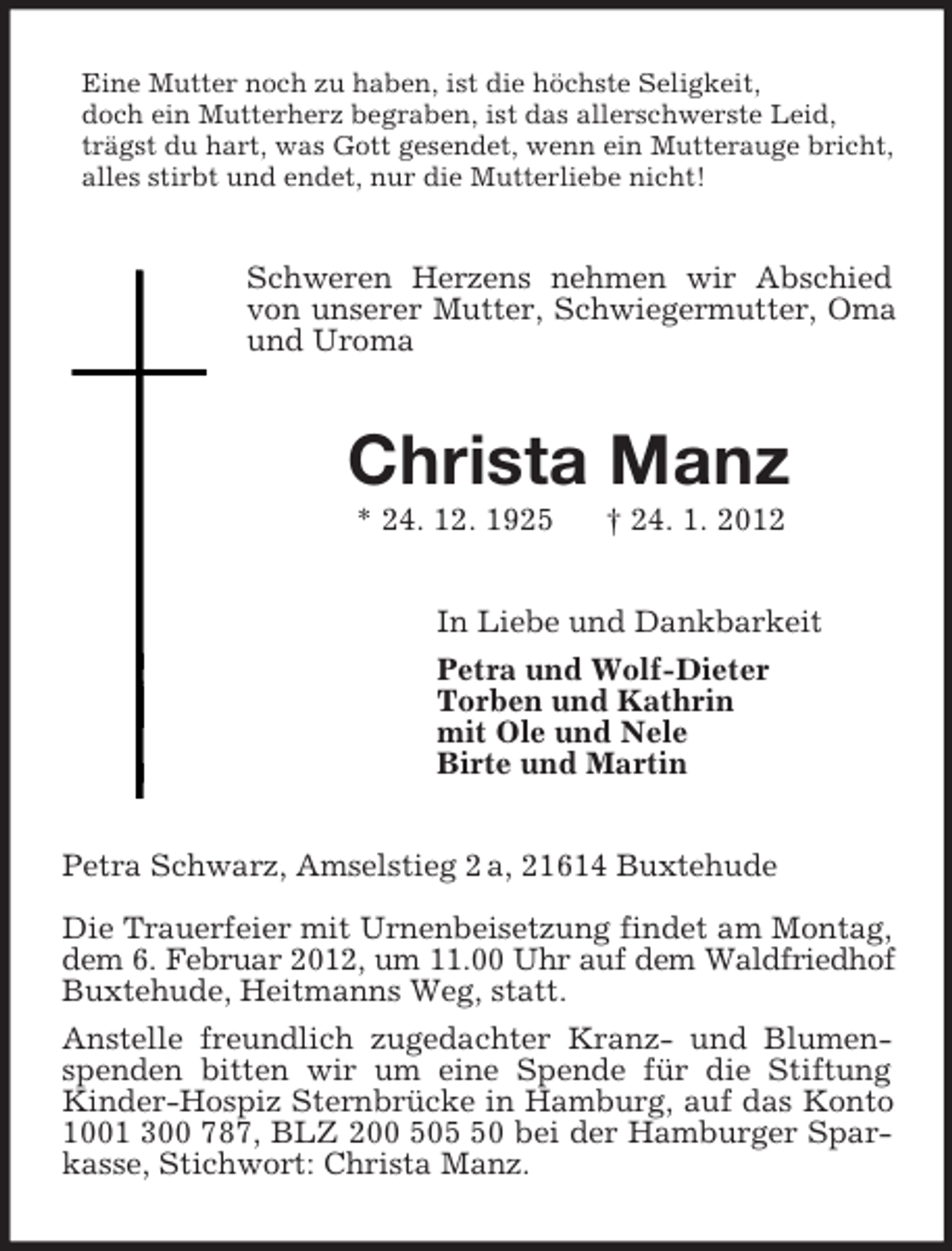 <p>Eine Mutter noch zu haben, ist die höchste Seligkeit,<br />doch ein Mutterherz begraben, ist das allerschwerste Leid,<br />trägst du hart, was Gott gesendet, wenn ein Mutterauge bricht,<br />alles stirbt und endet, nur die Mutterliebe nicht!</p><p>Schweren Herzens nehmen wir Abschied<br />von unserer Mutter, Schwiegermutter, Oma<br />und Uroma</p><p>Christa Manz<br />* 24. 12. 1925</p><p>† 24. 1. 2012</p><p>In Liebe und Dankbarkeit<br />Petra und Wolf-Dieter<br />Torben und Kathrin<br />mit Ole und Nele<br />Birte und Martin</p><p>Petra Schwarz, Amselstieg 2 a, 21614 Buxtehude<br />Die Trauerfeier mit Urnenbeisetzung findet am Montag,<br />dem 6. Februar 2012, um 11.00 Uhr auf dem Waldfriedhof<br />Buxtehude, Heitmanns Weg, statt.<br />Anstelle freundlich zugedachter Kranz- und Blumenspenden bitten wir um eine Spende für die Stiftung<br />Kinder-Hospiz Sternbrücke in Hamburg, auf das Konto<br />1001 300 787, BLZ 200 500 bei der Hamburger Sparkasse, Stichwort: Christa Manz.</p>
