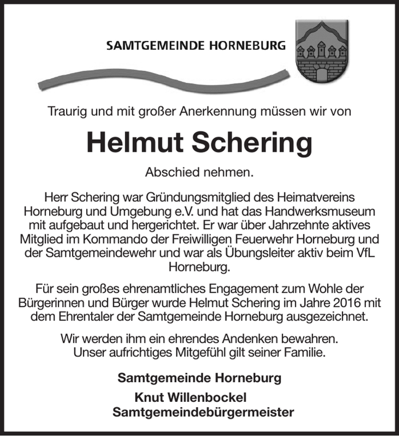 <p>Traurig und mit großer Anerkennung müssen wir von<br />Helmut Schering<br />Abschied nehmen.<br />Herr Schering war Gründungsmitglied des Heimatvereins<br />Horneburg und Umgebung e.V. und hat das Handwerksmuseum mit aufgebaut und hergerichtet. Er war über Jahrzehnte aktives Mitglied im Kommando der Freiwilligen Feuerwehr Horneburg und der Samtgemeindewehr und war als Übungsleiter aktiv beim VfL Horneburg.<br />Für sein großes ehrenamtliches Engagement zum Wohle der<br />Bürgerinnen und Bürger wurde Helmut Schering im Jahre 2016 mit dem Ehrentaler der Samtgemeinde Horneburg ausgezeichnet.<br />Wir werden ihm ein ehrendes Andenken bewahren.<br />Unser aufrichtiges Mitgefühl gilt seiner Familie.<br />Samtgemeinde Horneburg<br />Knut Willenbockel<br />Samtgemeindebürgermeister</p>