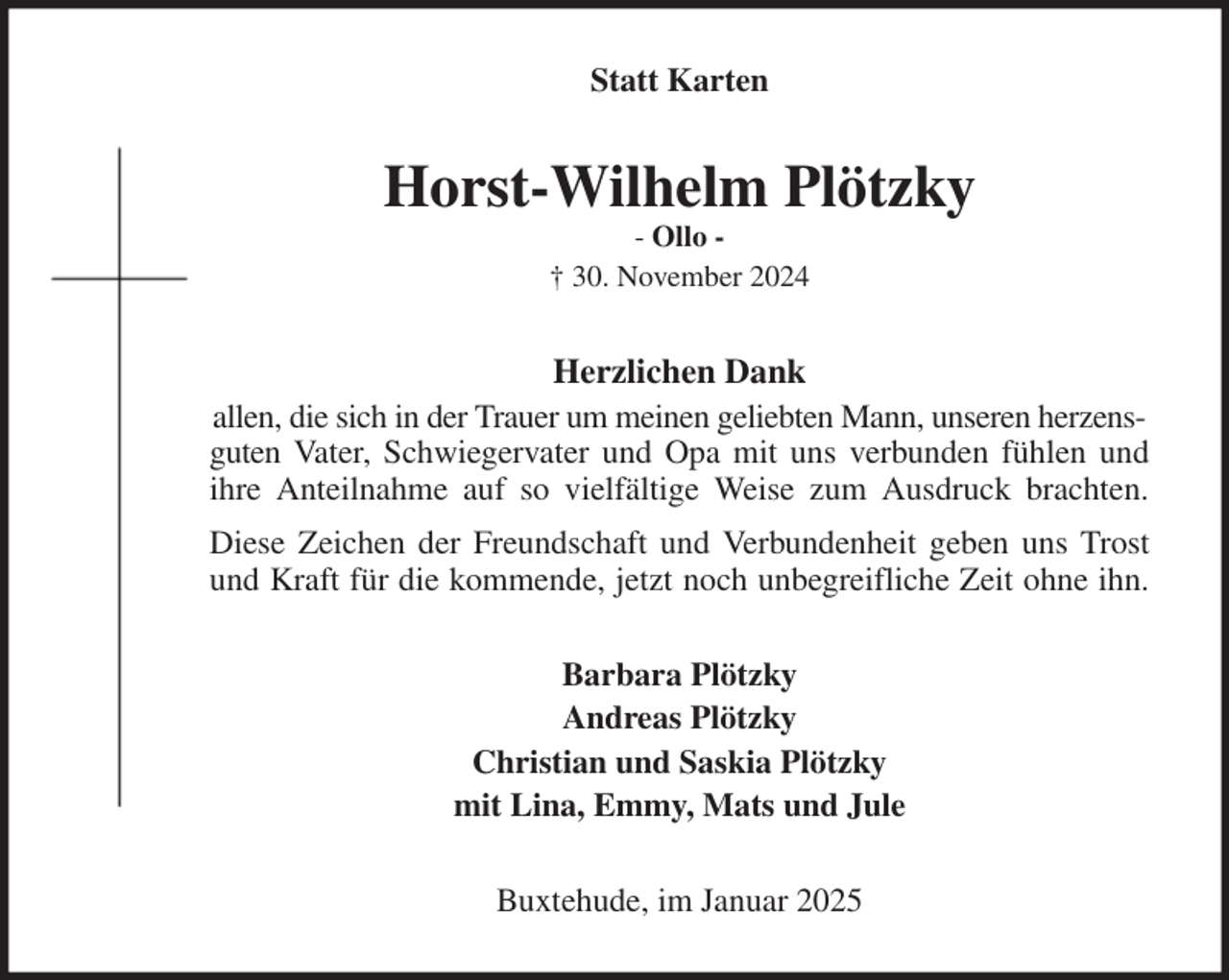 <p>Statt Karten<br />Horst-Wilhelm Plötzky<br />- Ollo -<br />† 30. November 2024<br />Herzlichen Dank<br />allen, die sich in der Trauer um meinen geliebten Mann, unseren herzensguten Vater, Schwiegervater und Opa mit uns verbunden fühlen und<br />ihre Anteilnahme auf so vielfältige Weise zum Ausdruck brachten.<br />Diese Zeichen der Freundschaft und Verbundenheit geben uns Trost<br />und Kraft für die kommende, jetzt noch unbegreifliche Zeit ohne ihn.<br />Barbara Plötzky<br />Andreas Plötzky<br />Christian und Saskia Plötzky<br />mit Lina, Emmy, Mats und Jule<br />Buxtehude, im Januar 2025</p>