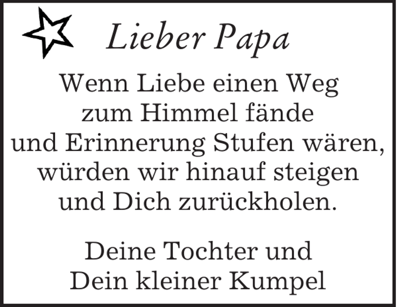 <p>Lieber Papa<br />Wenn Liebe einen Weg<br />zum Himmel fände<br />und Erinnerung Stufen wären,<br />würden wir hinauf steigen<br />und Dich zurückholen.<br />Deine Tochter und<br />Dein kleiner Kumpel</p>